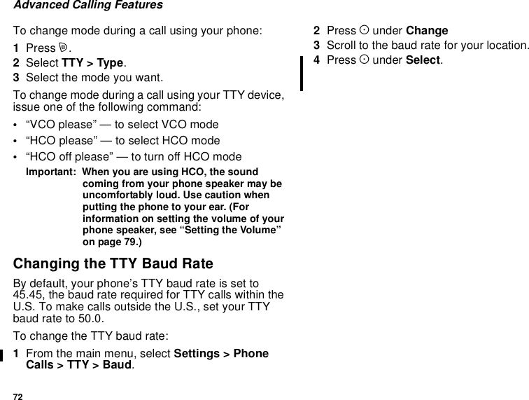 72Advanced Calling FeaturesTo change mode during a call using your phone:1Press m.2Select TTY &gt; Type.3Selectthemodeyouwant.To change mode during a call using your TTY device,issue one of the following command:•“VCO please” — to select VCO mode•“HCO please” — to select HCO mode•“HCO off please” — to turn off HCO modeImportant: When you are using HCO, the soundcoming from your phone speaker may beuncomfortably loud. Use caution whenputting the phone to your ear. (Forinformation on setting the volume of yourphone speaker, see “Setting the Volume”on page 79.)Changing the TTY Baud RateBy default, your phone’s TTY baud rate is set to45.45, the baud rate required for TTY calls within theU.S. To make calls outside the U.S., set your TTYbaud rate to 50.0.To change the TTY baud rate:1From the main menu, select Settings &gt; PhoneCalls&gt;TTY&gt;Baud.2Press Aunder Change3Scroll to the baud rate for your location.4Press Aunder Select.