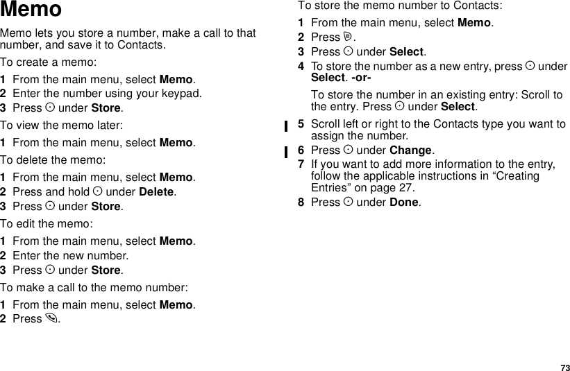 73MemoMemoletsyoustoreanumber,makeacalltothatnumber, and save it to Contacts.To create a memo:1From the main menu, select Memo.2Enter the number using your keypad.3Press Aunder Store.To view the memo later:1From the main menu, select Memo.To delete the memo:1From the main menu, select Memo.2Press and hold Aunder Delete.3Press Aunder Store.To edit the memo:1From the main menu, select Memo.2Enter the new number.3Press Aunder Store.To make a call to the memo number:1From the main menu, select Memo.2Press s.To store the memo number to Contacts:1From the main menu, select Memo.2Press m.3Press Aunder Select.4To store the number as a new entry, press AunderSelect.-or-To store the number in an existing entry: Scroll tothe entry. Press Aunder Select.5Scroll left or right to the Contacts type you want toassign the number.6Press Aunder Change.7If you want to add more information to the entry,follow the applicable instructions in “CreatingEntries” on page 27.8Press Aunder Done.