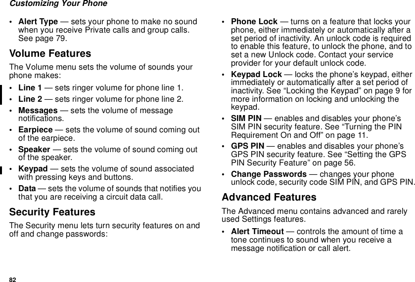 82Customizing Your Phone•AlertType— sets your phone to make no soundwhen you receive Private calls and group calls.See page 79.Volume FeaturesThe Volume menu sets the volume of sounds yourphone makes:•Line1— sets ringer volume for phone line 1.•Line2— sets ringer volume for phone line 2.• Messages — sets the volume of messagenotifications.•Earpiece— sets the volume of sound coming outof the earpiece.• Speaker — sets the volume of sound coming outof the speaker.•Keypad— sets the volume of sound associatedwith pressing keys and buttons.•Data— sets the volume of sounds that notifies youthat you are receiving a circuit data call.Security FeaturesThe Security menu lets turn security features on andoff and change passwords:• Phone Lock — turns on a feature that locks yourphone, either immediately or automatically after aset period of inactivity. An unlock code is requiredto enable this feature, to unlock the phone, and toset a new Unlock code. Contact your serviceprovider for your default unlock code.•KeypadLock— locks the phone’s keypad, eitherimmediately or automatically after a set period ofinactivity. See “Locking the Keypad” on page 9 formore information on locking and unlocking thekeypad.•SIMPIN— enables and disables your phone’sSIM PIN security feature. See “Turning the PINRequirement On and Off” on page 11.• GPS PIN — enables and disables your phone’sGPS PIN security feature. See “Setting the GPSPIN Security Feature” on page 56.• Change Passwords — changes your phoneunlock code, security code SIM PIN, and GPS PIN.Advanced FeaturesThe Advanced menu contains advanced and rarelyused Settings features.• Alert Timeout — controls the amount of time atone continues to sound when you receive amessage notification or call alert.