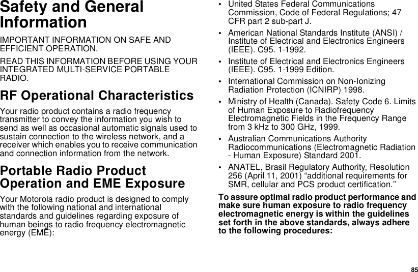 85Safety and GeneralInformationIMPORTANT INFORMATION ON SAFE ANDEFFICIENT OPERATION.READ THIS INFORMATION BEFORE USING YOURINTEGRATED MULTI-SERVICE PORTABLERADIO.RF Operational CharacteristicsYour radio product contains a radio frequencytransmitter to convey the information you wish tosend as well as occasional automatic signals used tosustain connection to the wireless network, and areceiver which enables you to receive communicationand connection information from the network.Portable Radio ProductOperation and EME ExposureYour Motorola radio product is designed to complywith the following national and internationalstandards and guidelines regarding exposure ofhuman beings to radio frequency electromagneticenergy (EME):•United States Federal CommunicationsCommission, Code of Federal Regulations; 47CFR part 2 sub-part J.•American National Standards Institute (ANSI) /Institute of Electrical and Electronics Engineers(IEEE). C95. 1-1992.•Institute of Electrical and Electronics Engineers(IEEE). C95. 1-1999 Edition.•International Commission on Non-IonizingRadiation Protection (ICNIRP) 1998.•Ministry of Health (Canada). Safety Code 6. Limitsof Human Exposure to RadiofrequencyElectromagnetic Fields in the Frequency Rangefrom 3 kHz to 300 GHz, 1999.•Australian Communications AuthorityRadiocommunications (Electromagnetic Radiation- Human Exposure) Standard 2001.•ANATEL, Brasil Regulatory Authority, Resolution256 (April 11, 2001) “additional requirements forSMR, cellular and PCS product certification.”To assure optimal radio product performance andmake sure human exposure to radio frequencyelectromagnetic energy is within the guidelinesset forth in the above standards, always adhereto the following procedures: