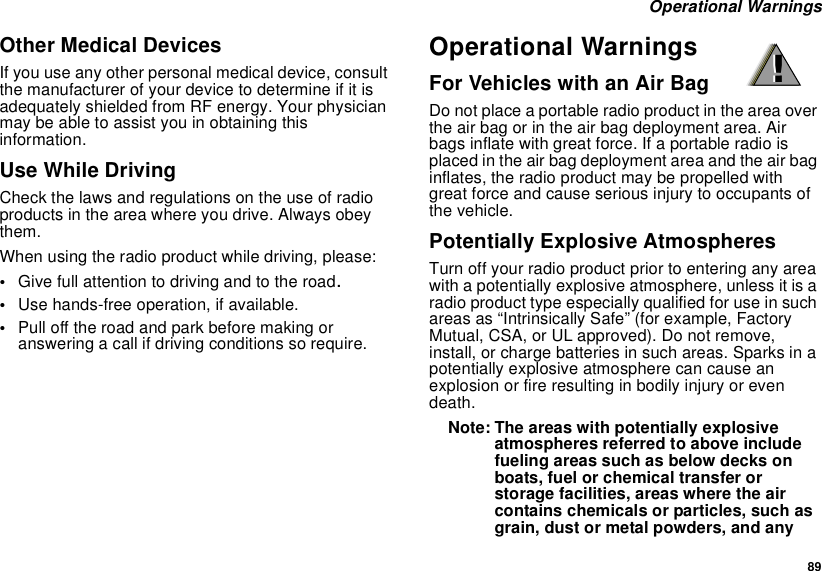 89Operational WarningsOther Medical DevicesIf you use any other personal medical device, consultthe manufacturer of your device to determine if it isadequately shielded from RF energy. Your physicianmay be able to assist you in obtaining thisinformation.Use While DrivingCheck the laws and regulations on the use of radioproducts in the area where you drive. Always obeythem.When using the radio product while driving, please:•Give full attention to driving and to the road.•Use hands-free operation, if available.•Pull off the road and park before making oranswering a call if driving conditions so require.Operational WarningsFor Vehicles with an Air BagDo not place a portable radio product in the area overthe air bag or in the air bag deployment area. Airbags inflate with great force. If a portable radio isplaced in the air bag deployment area and the air baginflates, the radio product may be propelled withgreat force and cause serious injury to occupants ofthe vehicle.Potentially Explosive AtmospheresTurn off your radio product prior to entering any areawith a potentially explosive atmosphere, unless it is aradio product type especially qualified for use in suchareas as “Intrinsically Safe” (for example, FactoryMutual, CSA, or UL approved). Do not remove,install, or charge batteries in such areas. Sparks in apotentially explosive atmosphere can cause anexplosion or fire resulting in bodily injury or evendeath.Note: The areas with potentially explosiveatmospheres referred to above includefueling areas such as below decks onboats, fuel or chemical transfer orstorage facilities, areas where the aircontains chemicals or particles, such asgrain, dust or metal powders, and any!!
