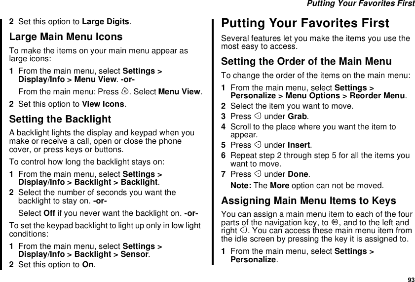 93Putting Your Favorites First2Set this option to Large Digits.LargeMainMenuIconsTo make the items on your main menu appear aslarge icons:1From the main menu, select Settings &gt;Display/Info &gt; Menu View.-or-From the main menu: Press m. Select Menu View.2Set this option to View Icons.Setting the BacklightA backlight lights the display and keypad when youmake or receive a call, open or close the phonecover, or press keys or buttons.To control how long the backlight stays on:1From the main menu, select Settings &gt;Display/Info &gt; Backlight &gt; Backlight.2Select the number of seconds you want thebacklight to stay on. -or-Select Off if you never want the backlight on. -or-To set the keypad backlight to light up only in low lightconditions:1From the main menu, select Settings &gt;Display/Info &gt; Backlight &gt; Sensor.2Set this option to On.Putting Your Favorites FirstSeveral features let you make the items you use themost easy to access.Setting the Order of the Main MenuTo change the order of the items on the main menu:1From the main menu, select Settings &gt;Personalize &gt; Menu Options &gt; Reorder Menu.2Select the item you want to move.3Press Aunder Grab.4Scroll to the place where you want the item toappear.5Press Aunder Insert.6Repeat step 2 through step 5 for all the items youwant to move.7Press Aunder Done.Note: The More option can not be moved.Assigning Main Menu Items to KeysYou can assign a main menu item to each of the fourparts of the navigation key, to O, and to the left andright A.Youcanaccessthesemainmenuitemfromtheidlescreenbypressingthekeyitisassignedto.1From the main menu, select Settings &gt;Personalize.