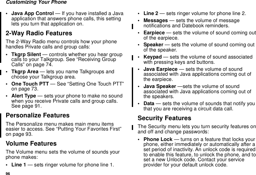 96Customizing Your Phone• Java App Control — If you have installed a Javaapplication that answers phone calls, this settinglets you turn that application on.2-Way Radio FeaturesThe 2-Way Radio menu controls how your phonehandles Private calls and group calls:•TkgrpSilent— controls whether you hear groupcalls to your Talkgroup. See “Receiving GroupCalls” on page 74.•TkgrpArea— lets you name Talkgroups andchoose your Talkgroup area.• One Touch PTT — See “Setting One Touch PTT”on page 73.•AlertType— sets your phone to make no soundwhen you receive Private calls and group calls.See page 91.Personalize FeaturesThe Personalize menu makes main menu itemseasier to access. See “Putting Your Favorites First”on page 93.Volume FeaturesThe Volume menu sets the volume of sounds yourphone makes:•Line1— sets ringer volume for phone line 1.•Line2— sets ringer volume for phone line 2.• Messages — sets the volume of messagenotifications and Datebook reminders.• Earpiece — sets the volume of sound coming outof the earpiece.• Speaker — sets the volume of sound coming outof the speaker.•Keypad— sets the volume of sound associatedwith pressing keys and buttons.• Java Earpiece — sets the volume of soundassociated with Java applications coming out ofthe earpiece.• Java Speaker —sets the volume of soundassociated with Java applications coming out ofthe speakers.•Data— sets the volume of sounds that notify youthat you are receiving a circuit data call.Security FeaturesThe Security menu lets you turn security features onand off and change passwords:• Phone Lock — turns on a feature that locks yourphone, either immediately or automatically after aset period of inactivity. An unlock code is requiredto enable this feature, to unlock the phone, and toset a new Unlock code. Contact your serviceprovider for your default unlock code.