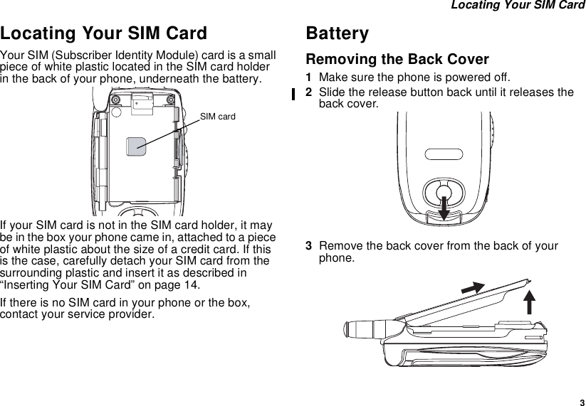 3Locating Your SIM CardLocating Your SIM CardYour SIM (Subscriber Identity Module) card is a smallpiece of white plastic located in the SIM card holderin the back of your phone, underneath the battery.If your SIM card is not in the SIM card holder, it maybe in the box your phone came in, attached to a pieceof white plastic about the size of a credit card. If thisis the case, carefully detach your SIM card from thesurrounding plastic and insert it as described in“Inserting Your SIM Card” on page 14.If there is no SIM card in your phone or the box,contact your service provider.BatteryRemoving the Back Cover1Make sure the phone is powered off.2Slide the release button back until it releases theback cover.3Remove the back cover from the back of yourphone.SIM card