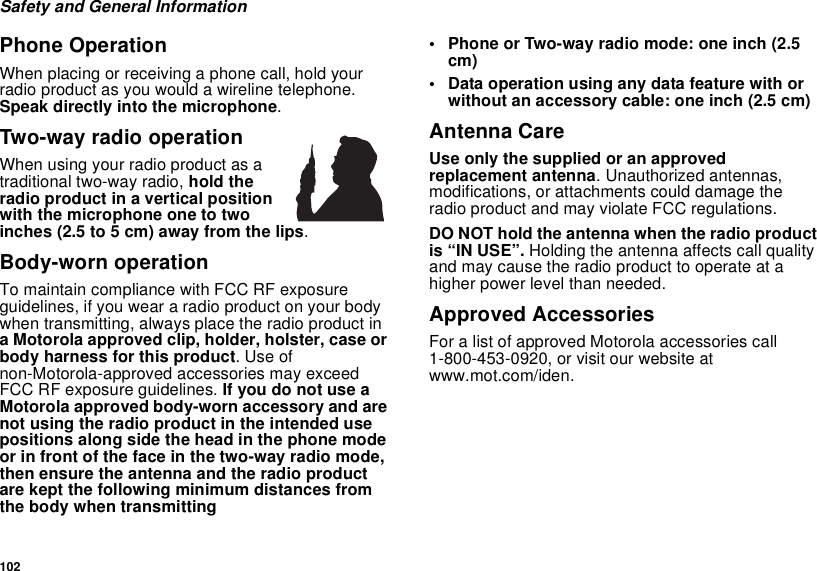 102Safety and General InformationPhone OperationWhen placing or receiving a phone call, hold yourradio product as you would a wireline telephone.Speak directly into the microphone.Two-way radio operationWhen using your radio product as atraditional two-way radio, hold theradio product in a vertical positionwith the microphone one to twoinches (2.5 to 5 cm) away from the lips.Body-worn operationTo maintain compliance with FCC RF exposureguidelines, if you wear a radio product on your bodywhen transmitting, always place the radio product ina Motorola approved clip, holder, holster, case orbody harness for this product.Useofnon-Motorola-approved accessories may exceedFCC RF exposure guidelines. IfyoudonotuseaMotorola approved body-worn accessory and arenot using the radio product in the intended usepositions along side the head in the phone modeor in front of the face in the two-way radio mode,then ensure the antenna and the radio productare kept the following minimum distances fromthe body when transmitting• Phone or Two-way radio mode: one inch (2.5cm)• Data operation using any data feature with orwithout an accessory cable: one inch (2.5 cm)Antenna CareUse only the supplied or an approvedreplacement antenna. Unauthorized antennas,modifications, or attachments could damage theradio product and may violate FCC regulations.DO NOT hold the antenna when the radio productis “IN USE”. Holding the antenna affects call qualityand may cause the radio product to operate at ahigher power level than needed.Approved AccessoriesFor a list of approved Motorola accessories call1-800-453-0920, or visit our website atwww.mot.com/iden.