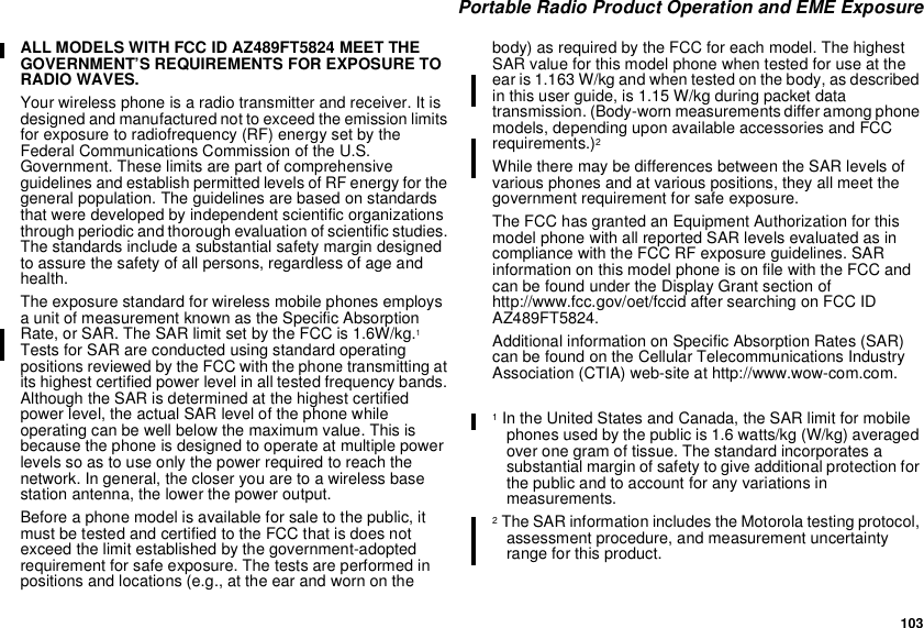 103Portable Radio Product Operation and EME ExposureALL MODELS WITH FCC ID AZ489FT5824 MEET THEGOVERNMENT’S REQUIREMENTS FOR EXPOSURE TORADIO WAVES.Your wireless phone is a radio transmitter and receiver. It isdesigned and manufactured not to exceed the emission limitsfor exposure to radiofrequency (RF) energy set by theFederal Communications Commission of the U.S.Government. These limits are part of comprehensiveguidelines and establish permitted levels of RF energy for thegeneral population. The guidelines are based on standardsthat were developed by independent scientific organizationsthrough periodic and thorough evaluation of scientific studies.The standards include a substantial safety margin designedto assure the safety of all persons, regardless of age andhealth.The exposure standard for wireless mobile phones employsa unit of measurement known as the Specific AbsorptionRate,orSAR.TheSARlimitsetbytheFCCis1.6W/kg.1Tests for SAR are conducted using standard operatingpositions reviewed by the FCC with the phone transmitting atits highest certified power level in all tested frequency bands.Although the SAR is determined at the highest certifiedpower level, the actual SAR level of the phone whileoperating can be well below the maximum value. This isbecause the phone is designed to operate at multiple powerlevels so as to use only the power required to reach thenetwork. In general, the closer you are to a wireless basestation antenna, the lower the power output.Before a phone model is available for sale to the public, itmust be tested and certified to the FCC that is does notexceed the limit established by the government-adoptedrequirement for safe exposure. The tests are performed inpositions and locations (e.g., at the ear and worn on thebody) as required by the FCC for each model. The highestSAR value for this model phone when tested for use at theear is 1.163 W/kg and when tested on the body, as describedin this user guide, is 1.15 W/kg during packet datatransmission. (Body-worn measurements differ among phonemodels, depending upon available accessories and FCCrequirements.)2While there may be differences between the SAR levels ofvarious phones and at various positions, they all meet thegovernment requirement for safe exposure.The FCC has granted an Equipment Authorization for thismodel phone with all reported SAR levels evaluated as incompliance with the FCC RF exposure guidelines. SARinformation on this model phone is on file with the FCC andcan be found under the Display Grant section ofhttp://www.fcc.gov/oet/fccid after searching on FCC IDAZ489FT5824.Additional information on Specific Absorption Rates (SAR)can be found on the Cellular Telecommunications IndustryAssociation (CTIA) web-site at http://www.wow-com.com.1In the United States and Canada, the SAR limit for mobilephones used by the public is 1.6 watts/kg (W/kg) averagedover one gram of tissue. The standard incorporates asubstantial margin of safety to give additional protection forthe public and to account for any variations inmeasurements.2The SAR information includes the Motorola testing protocol,assessment procedure, and measurement uncertaintyrange for this product.