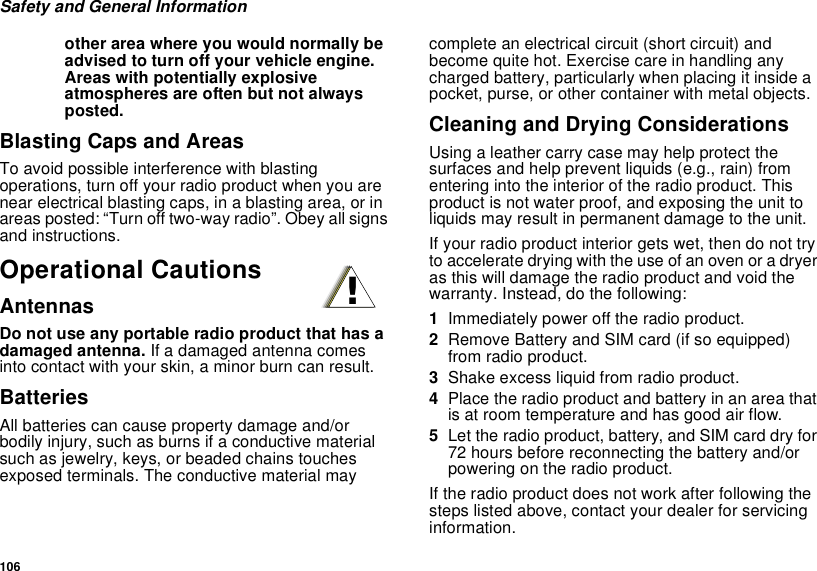 106Safety and General Informationother area where you would normally beadvised to turn off your vehicle engine.Areas with potentially explosiveatmospheres are often but not alwaysposted.Blasting Caps and AreasTo avoid possible interference with blastingoperations, turn off your radio product when you arenear electrical blasting caps, in a blasting area, or inareas posted: “Turn off two-way radio”. Obey all signsand instructions.Operational CautionsAntennasDo not use any portable radio product that has adamaged antenna. If a damaged antenna comesinto contact with your skin, a minor burn can result.BatteriesAll batteries can cause property damage and/orbodily injury, such as burns if a conductive materialsuch as jewelry, keys, or beaded chains touchesexposed terminals. The conductive material maycomplete an electrical circuit (short circuit) andbecome quite hot. Exercise care in handling anycharged battery, particularly when placing it inside apocket, purse, or other container with metal objects.Cleaning and Drying ConsiderationsUsing a leather carry case may help protect thesurfaces and help prevent liquids (e.g., rain) fromentering into the interior of the radio product. Thisproduct is not water proof, and exposing the unit toliquids may result in permanent damage to the unit.If your radio product interior gets wet, then do not tryto accelerate drying with the use of an oven or a dryeras this will damage the radio product and void thewarranty. Instead, do the following:1Immediately power off the radio product.2Remove Battery and SIM card (if so equipped)from radio product.3Shake excess liquid from radio product.4Place the radio product and battery in an area thatis at room temperature and has good air flow.5Let the radio product, battery, and SIM card dry for72 hours before reconnecting the battery and/orpowering on the radio product.If the radio product does not work after following thesteps listed above, contact your dealer for servicinginformation.!