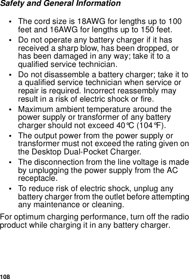 108Safety and General Information•The cord size is 18AWG for lengths up to 100feet and 16AWG for lengths up to 150 feet.•Do not operate any battery charger if it hasreceived a sharp blow, has been dropped, orhas been damaged in any way; take it to aqualified service technician.•Do not disassemble a battery charger; take it toaqualifiedservicetechnicianwhenserviceorrepair is required. Incorrect reassembly mayresult in a risk of electric shock or fire.•Maximum ambient temperature around thepower supply or transformer of any batterycharger should not exceed 40°C (104°F).•The output power from the power supply ortransformer must not exceed the rating given onthe Desktop Dual-Pocket Charger.•The disconnection from the line voltage is madeby unplugging the power supply from the ACreceptacle.•To reduce risk of electric shock, unplug anybattery charger from the outlet before attemptingany maintenance or cleaning.For optimum charging performance, turn off the radioproduct while charging it in any battery charger.