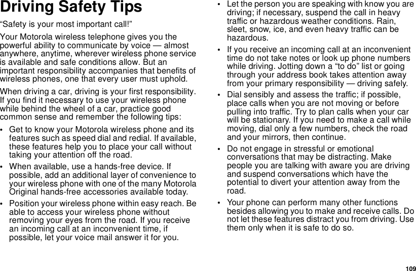 109Driving Safety Tips“Safety is your most important call!”Your Motorola wireless telephone gives you thepowerful ability to communicate by voice — almostanywhere, anytime, wherever wireless phone serviceis available and safe conditions allow. But animportant responsibility accompanies that benefits ofwireless phones, one that every user must uphold.When driving a car, driving is your first responsibility.If you find it necessary to use your wireless phonewhile behind the wheel of a car, practice goodcommon sense and remember the following tips:•Get to know your Motorola wireless phone and itsfeatures such as speed dial and redial. If available,these features help you to place your call withouttaking your attention off the road.•When available, use a hands-free device. Ifpossible, add an additional layer of convenience toyour wireless phone with one of the many MotorolaOriginal hands-free accessories available today.•Position your wireless phone within easy reach. Beable to access your wireless phone withoutremoving your eyes from the road. If you receivean incoming call at an inconvenient time, ifpossible, let your voice mail answer it for you.•Let the person you are speaking with know you aredriving; if necessary, suspend the call in heavytraffic or hazardous weather conditions. Rain,sleet, snow, ice, and even heavy traffic can behazardous.•If you receive an incoming call at an inconvenienttime do not take notes or look up phone numberswhile driving. Jotting down a “to do” list or goingthrough your address book takes attention awayfrom your primary responsibility — driving safely.•Dial sensibly and assess the traffic; if possible,place calls when you are not moving or beforepullingintotraffic.Trytoplancallswhenyourcarwill be stationary. If you need to make a call whilemoving, dial only a few numbers, check the roadand your mirrors, then continue.•Do not engage in stressful or emotionalconversations that may be distracting. Makepeople you are talking with aware you are drivingand suspend conversations which have thepotential to divert your attention away from theroad.•Your phone can perform many other functionsbesides allowing you to make and receive calls. Donot let these features distract you from driving. Usethem only when it is safe to do so.