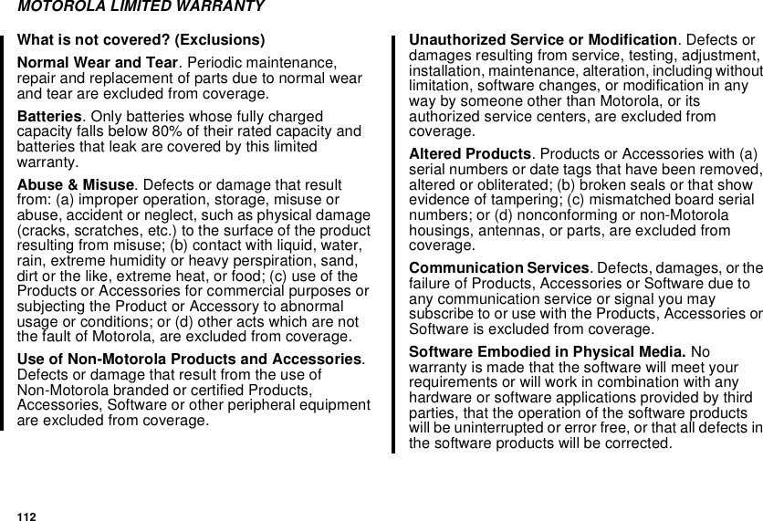 112MOTOROLA LIMITED WARRANTYWhat is not covered? (Exclusions)Normal Wear and Tear. Periodic maintenance,repair and replacement of parts due to normal wearand tear are excluded from coverage.Batteries. Only batteries whose fully chargedcapacity falls below 80% of their rated capacity andbatteries that leak are covered by this limitedwarranty.Abuse &amp; Misuse. Defects or damage that resultfrom: (a) improper operation, storage, misuse orabuse, accident or neglect, such as physical damage(cracks, scratches, etc.) to the surface of the productresulting from misuse; (b) contact with liquid, water,rain, extreme humidity or heavy perspiration, sand,dirt or the like, extreme heat, or food; (c) use of theProducts or Accessories for commercial purposes orsubjecting the Product or Accessory to abnormalusage or conditions; or (d) other acts which are notthe fault of Motorola, are excluded from coverage.Use of Non-Motorola Products and Accessories.Defects or damage that result from the use ofNon-Motorola branded or certified Products,Accessories, Software or other peripheral equipmentare excluded from coverage.Unauthorized Service or Modification. Defects ordamages resulting from service, testing, adjustment,installation, maintenance, alteration, including withoutlimitation, software changes, or modification in anyway by someone other than Motorola, or itsauthorized service centers, are excluded fromcoverage.Altered Products. Products or Accessories with (a)serial numbers or date tags that have been removed,altered or obliterated; (b) broken seals or that showevidence of tampering; (c) mismatched board serialnumbers; or (d) nonconforming or non-Motorolahousings, antennas, or parts, are excluded fromcoverage.Communication Services. Defects, damages, or thefailure of Products, Accessories or Software due toany communication service or signal you maysubscribetoorusewiththeProducts,AccessoriesorSoftware is excluded from coverage.SoftwareEmbodiedinPhysicalMedia.Nowarranty is made that the software will meet yourrequirements or will work in combination with anyhardware or software applications provided by thirdparties, that the operation of the software productswill be uninterrupted or error free, or that all defects inthe software products will be corrected.