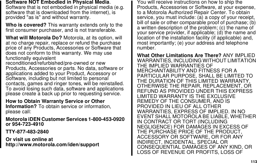113SoftwareNOTEmbodiedinPhysicalMedia.Software that is not embodied in physical media (e.g.software that is downloaded from the internet), isprovided &quot;as is&quot; and without warranty.Who is covered? This warranty extends only to thefirst consumer purchaser, and is not transferable.What will Motorola Do? Motorola, at its option, willat no charge repair, replace or refund the purchaseprice of any Products, Accessories or Software thatdoes not conform to this warranty. We may usefunctionally equivalentreconditioned/refurbished/pre-owned or newProducts, Accessories or parts. No data, software orapplications added to your Product, Accessory orSoftware, including but not limited to personalcontacts, games and ringer tones, will be reinstalled.To avoid losing such data, software and applicationsplease create a back up prior to requesting service.How to Obtain Warranty Service or OtherInformation? To obtain service or information,please call:Motorola iDEN Customer Services 1-800-453-0920or 954-723-4910TTY-877-483-2840Or visit us online athttp://www.motorola.com/iden/supportYou will receive instructions on how to ship theProducts, Accessories or Software, at your expense,to a Motorola Authorized Repair Center. To obtainservice, you must include: (a) a copy of your receipt,bill of sale or other comparable proof of purchase; (b)a written description of the problem; (c) the name ofyour service provider, if applicable; (d) the name andlocation of the installation facility (if applicable) and,most importantly; (e) your address and telephonenumber.What Other Limitations Are There? ANY IMPLIEDWARRANTIES, INCLUDING WITHOUT LIMITATIONTHE IMPLIED WARRANTIES OFMERCHANTABILITY AND FITNESS FOR APARTICULAR PURPOSE, SHALL BE LIMITED TOTHE DURATION OF THIS LIMITED WARRANTY,OTHERWISE THE REPAIR, REPLACEMENT, ORREFUND AS PROVIDED UNDER THIS EXPRESSLIMITED WARRANTY IS THE EXCLUSIVEREMEDY OF THE CONSUMER, AND ISPROVIDED IN LIEU OF ALL OTHERWARRANTIES, EXPRESS OF IMPLIED. IN NOEVENT SHALL MOTOROLA BE LIABLE, WHETHERIN CONTRACT OR TORT (INCLUDINGNEGLIGENCE) FOR DAMAGES IN EXCESS OFTHE PURCHASE PRICE OF THE PRODUCT,ACCESSORY OR SOFTWARE, OR FOR ANYINDIRECT, INCIDENTAL, SPECIAL ORCONSEQUENTIAL DAMAGES OF ANY KIND, ORLOSS OF REVENUE OR PROFITS, LOSS OF