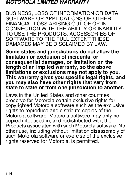 114MOTOROLA LIMITED WARRANTYBUSINESS, LOSS OF INFORMATION OR DATA,SOFTWARE OR APPLICATIONS OR OTHERFINANCIAL LOSS ARISING OUT OF OR INCONNECTION WITH THE ABILITY OR INABILITYTO USE THE PRODUCTS, ACCESSORIES ORSOFTWARE TO THE FULL EXTENT THESEDAMAGES MAY BE DISCLAIMED BY LAW.Some states and jurisdictions do not allow thelimitation or exclusion of incidental orconsequential damages, or limitation on thelength of an implied warranty, so the abovelimitations or exclusions may not apply to you.This warranty gives you specific legal rights, andyou may also have other rights that vary fromstate to state or from one jurisdiction to another.Laws in the United States and other countriespreserve for Motorola certain exclusive rights forcopyrighted Motorola software such as the exclusiverights to reproduce and distribute copies of theMotorola software. Motorola software may only becopied into, used in, and redistributed with, theProducts associated with such Motorola software. Noother use, including without limitation disassembly ofsuch Motorola software or exercise of the exclusiverights reserved for Motorola, is permitted.