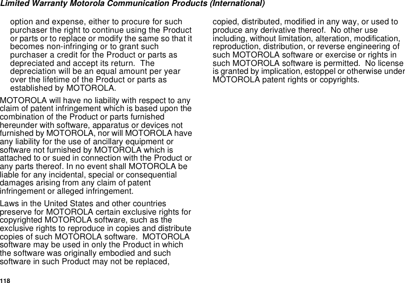 118Limited Warranty Motorola Communication Products (International)option and expense, either to procure for suchpurchaser the right to continue using the Productor parts or to replace or modify the same so that itbecomes non-infringing or to grant suchpurchaser a credit for the Product or parts asdepreciated and accept its return. Thedepreciation will be an equal amount per yearover the lifetime of the Product or parts asestablished by MOTOROLA.MOTOROLA will have no liability with respect to anyclaim of patent infringement which is based upon thecombination of the Product or parts furnishedhereunder with software, apparatus or devices notfurnished by MOTOROLA, nor will MOTOROLA haveany liability for the use of ancillary equipment orsoftware not furnished by MOTOROLA which isattached to or sued in connection with the Product orany parts thereof. In no event shall MOTOROLA beliable for any incidental, special or consequentialdamages arising from any claim of patentinfringement or alleged infringement.Laws in the United States and other countriespreserve for MOTOROLA certain exclusive rights forcopyrighted MOTOROLA software, such as theexclusive rights to reproduce in copies and distributecopies of such MOTOROLA software. MOTOROLAsoftware may be used in only the Product in whichthe software was originally embodied and suchsoftware in such Product may not be replaced,copied, distributed, modified in any way, or used toproduce any derivative thereof. No other useincluding, without limitation, alteration, modification,reproduction, distribution, or reverse engineering ofsuch MOTOROLA software or exercise or rights insuch MOTOROLA software is permitted. No licenseis granted by implication, estoppel or otherwise underMOTOROLA patent rights or copyrights.