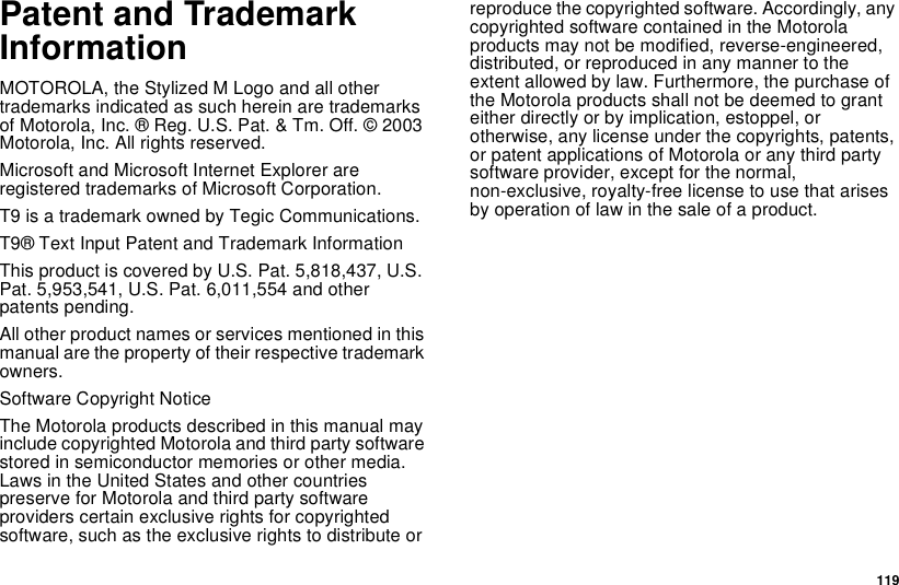 119Patent and TrademarkInformationMOTOROLA, the Stylized M Logo and all othertrademarks indicated as such herein are trademarksof Motorola, Inc. ® Reg. U.S. Pat. &amp; Tm. Off. © 2003Motorola, Inc. All rights reserved.Microsoft and Microsoft Internet Explorer areregistered trademarks of Microsoft Corporation.T9 is a trademark owned by Tegic Communications.T9® Text Input Patent and Trademark InformationThis product is covered by U.S. Pat. 5,818,437, U.S.Pat. 5,953,541, U.S. Pat. 6,011,554 and otherpatents pending.All other product names or services mentioned in thismanual are the property of their respective trademarkowners.Software Copyright NoticeThe Motorola products described in this manual mayinclude copyrighted Motorola and third party softwarestored in semiconductor memories or other media.Laws in the United States and other countriespreserve for Motorola and third party softwareproviders certain exclusive rights for copyrightedsoftware,suchastheexclusiverightstodistributeorreproduce the copyrighted software. Accordingly, anycopyrighted software contained in the Motorolaproducts may not be modified, reverse-engineered,distributed, or reproduced in any manner to theextent allowed by law. Furthermore, the purchase oftheMotorolaproductsshallnotbedeemedtogranteither directly or by implication, estoppel, orotherwise, any license under the copyrights, patents,or patent applications of Motorola or any third partysoftware provider, except for the normal,non-exclusive, royalty-free license to use that arisesby operation of law in the sale of a product.