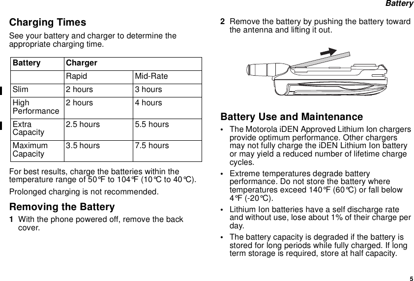 5BatteryCharging TimesSee your battery and charger to determine theappropriate charging time.For best results, charge the batteries within thetemperature range of 50°F to 104°F (10°C to 40°C).Prolonged charging is not recommended.Removing the Battery1With the phone powered off, remove the backcover.2Remove the battery by pushing the battery towardthe antenna and lifting it out.Battery Use and Maintenance•The Motorola iDEN Approved Lithium Ion chargersprovide optimum performance. Other chargersmay not fully charge the iDEN Lithium Ion batteryor may yield a reduced number of lifetime chargecycles.•Extreme temperatures degrade batteryperformance. Do not store the battery wheretemperatures exceed 140°F (60°C) or fall below4°F (-20°C).•Lithium Ion batteries have a self discharge rateand without use, lose about 1% of their charge perday.•The battery capacity is degraded if the battery isstored for long periods while fully charged. If longterm storage is required, store at half capacity.Battery ChargerRapid Mid-RateSlim 2 hours 3 hoursHighPerformance 2 hours 4 hoursExtraCapacity 2.5 hours 5.5 hoursMaximumCapacity 3.5 hours 7.5 hours