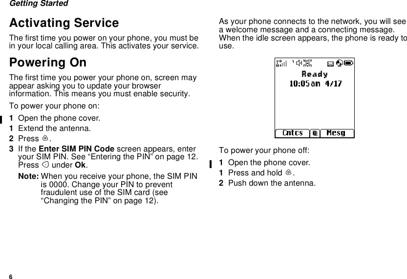 6Getting StartedActivating ServiceThe first time you power on your phone, you must bein your local calling area. This activates your service.Powering OnThe first time you power your phone on, screen mayappear asking you to update your browserinformation. This means you must enable security.To power your phone on:1Open the phone cover.1Extend the antenna.2Press p.3If the Enter SIM PIN Code screen appears, enteryour SIM PIN. See “Entering the PIN” on page 12.Press Aunder Ok.Note: When you receive your phone, the SIM PINis 0000. Change your PIN to preventfraudulent use of the SIM card (see“Changing the PIN” on page 12).As your phone connects to the network, you will seea welcome message and a connecting message.When the idle screen appears, the phone is ready touse.To power your phone off:1Open the phone cover.1Press and hold p.2Push down the antenna.Ready