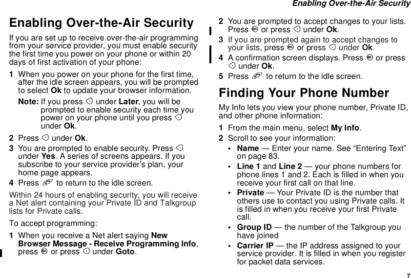 7Enabling Over-the-Air SecurityEnabling Over-the-Air SecurityIf you are set up to receive over-the-air programmingfrom your service provider, you must enable securitythe first time you power on your phone or within 20days of first activation of your phone:1When you power on your phone for the first time,after the idle screen appears, you will be promptedto select Ok to update your browser information.Note: If you press Aunder Later, you will beprompted to enable security each time youpower on your phone until you press Aunder Ok.2Press Aunder Ok.3You are prompted to enable security. Press Aunder Yes. A series of screens appears. If yousubscribe to your service provider’s plan, yourhome page appears.4Press eto return to the idle screen.Within 24 hours of enabling security, you will receivea Net alert containing your Private ID and Talkgrouplists for Private calls.To accept programming:1When you receive a Net alert saying NewBrowser Message - Receive Programming Info,press Oor press Aunder Goto.2You are prompted to accept changes to your lists.Press Oor press Aunder Ok.3If you are prompted again to accept changes toyour lists, press Oor press Aunder Ok.4A confirmation screen displays. Press Oor pressAunder Ok.5Press eto return to the idle screen.Finding Your Phone NumberMy Info lets you view your phone number, Private ID,and other phone information:1From the main menu, select My Info.2Scroll to see your information:•Name— Enter your name. See “Entering Text”on page 83.•Line1and Line 2 — your phone numbers forphone lines 1 and 2. Each is filled in when youreceive your first call on that line.•Private— Your Private ID is the number thatothersusetocontactyouusingPrivatecalls.Itis filled in when you receive your first Privatecall.•GroupID— the number of the Talkgroup youhave joined• Carrier IP — the IP address assigned to yourserviceprovider.Itisfilledinwhenyouregisterfor packet data services.