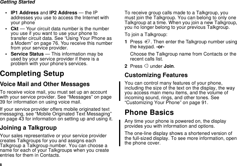 8Getting Started•IP1Addressand IP2 Address —theIPaddresses you use to access the Internet withyour phone•Ckt— Your circuit data number is the numberyouuseifyouwanttouseyourphonetotransfer circuit data. See “Using Your Phone asa Modem” on page 76. You receive this numberfrom your service provider.• Service Status — This information may beused by your service provider if there is aproblem with your phone’s services.Completing SetupVoice Mail and Other MessagesToreceivevoicemail,youmustsetupanaccountwith your service provider. See “Messages” on page39 for information on using voice mail.If your service provider offers mobile originated textmessaging, see “Mobile Originated Text Messaging”on page 43 for information on setting up and using it.Joining a TalkgroupYour sales representative or your service providercreates Talkgroups for you and assigns eachTalkgroup a Talkgroup number. You can choose aname for each of your Talkgroups when you createentries for them in Contacts.To receive group calls made to a Talkgroup, youmust join the Talkgroup. You can belong to only oneTalkgroup at a time. When you join a new Talkgroup,you no longer belong to your previous Talkgroup.To join a Talkgroup:1Press #. Then enter the Talkgroup number usingthe keypad. -or-Choose the Talkgroup name from Contacts or therecent calls list.2Press Aunder Join.Customizing FeaturesYou can control many features of your phone,including the size of the text on the display, the wayyouaccessmainmenuitems,andthevolumeofincoming sound, rings, and other tones. See“Customizing Your Phone” on page 91.Phone BasicsAny time your phone is powered on, the displayprovides you with information and options.The one-line display shows a shortened version ofthe full-sized display. To see more information, openthe phone cover.