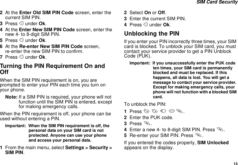 13SIM Card Security2At the Enter Old SIM PIN Code screen, enter thecurrent SIM PIN.3Press Aunder Ok.4At the Enter New SIM PIN Code screen, enter thenew 4- to 8-digit SIM PIN.5Press Aunder Ok.6At the Re-enter New SIM PIN Code screen,re-enter the new SIM PIN to confirm.7Press Aunder Ok.Turning the PIN Requirement On andOffWhen the SIM PIN requirement is on, you areprompted to enter your PIN each time you turn onyour phone.Note: If a SIM PIN is required, your phone will notfunction until the SIM PIN is entered, exceptfor making emergency calls.When the PIN requirement is off, your phone can beused without entering a PIN.Important: When the SIM PIN requirement is off, thepersonal data on your SIM card is notprotected. Anyone can use your phoneand access your personal data.1From the main menu, select Settings &gt; Security &gt;SIM PIN.2Select On or Off.3Enter the current SIM PIN.4Press Aunder Ok.Unblocking the PINIf you enter your PIN incorrectly three times, your SIMcard is blocked. To unblock your SIM card, you mustcontact your service provider to get a PIN UnblockCode (PUK).Important: If you unsuccessfully enter the PUK codeten times, your SIM card is permanentlyblocked and must be replaced. If thishappens, all data is lost. You will get amessage to contact your service provider.Except for making emergency calls, yourphone will not function with a blocked SIMcard.To unblock the PIN:1Press **05s.2Enter the PUK code.3Press s.4Enteranew4-to8-digitSIMPIN.Presss.5Re-enter your SIM PIN. Press s.If you entered the codes properly, SIM Unlockedappears on the display.