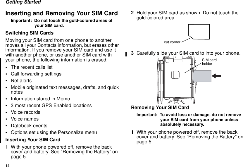 14Getting StartedInserting and Removing Your SIM CardImportant: Do not touch the gold-colored areas ofyour SIM card.Switching SIM CardsMoving your SIM card from one phone to anothermoves all your Contacts information, but erases otherinformation. If you remove your SIM card and use itwith another phone, or use another SIM card withyour phone, the following information is erased:•The recent calls list•Call forwarding settings•Net alerts•Mobile originated text messages, drafts, and quicknotes•InformationstoredinMemo•3 most recent GPS Enabled locations•Voice records•Voice names•Datebook events•Options set using the Personalize menuInserting Your SIM Card1With your phone powered off, remove the backcover and battery. See “Removing the Battery” onpage 5.2Hold your SIM card as shown. Do not touch thegold-colored area.3Carefully slide your SIM card to into your phone.Removing Your SIM CardImportant: To avoid loss or damage, do not removeyour SIM card from your phone unlessabsolutely necessary.1With your phone powered off, remove the backcover and battery. See “Removing the Battery” onpage 5.cut cornerSIM cardholder