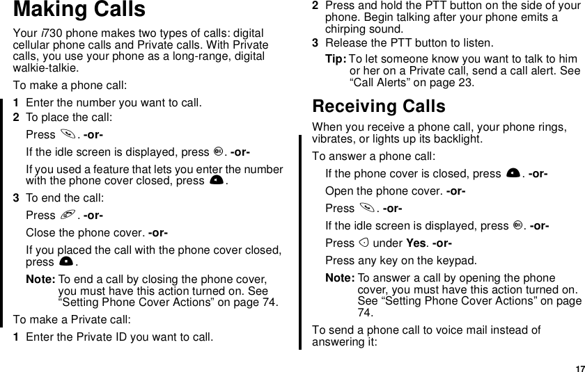 17Making CallsYour i730 phone makes two types of calls: digitalcellular phone calls and Private calls. With Privatecalls, you use your phone as a long-range, digitalwalkie-talkie.To make a phone call:1Enter the number you want to call.2To place the call:Press s.-or-Iftheidlescreenisdisplayed,pressO.-or-If you used a feature that lets you enter the numberwith the phone cover closed, press t.3To end the call:Press e.-or-Close the phone cover. -or-If you placed the call with the phone cover closed,press ..Note: To end a call by closing the phone cover,you must have this action turned on. See“Setting Phone Cover Actions” on page 74.To make a Private call:1Enter the Private ID you want to call.2Press and hold the PTT button on the side of yourphone. Begin talking after your phone emits achirping sound.3ReleasethePTTbuttontolisten.Tip: To let someone know you want to talk to himor her on a Private call, send a call alert. See“Call Alerts” on page 23.Receiving CallsWhen you receive a phone call, your phone rings,vibrates, or lights up its backlight.To answer a phone call:If the phone cover is closed, press t.-or-Open the phone cover. -or-Press s.-or-If the idle screen is displayed, press O.-or-Press Aunder Yes.-or-Press any key on the keypad.Note: To answer a call by opening the phonecover,youmusthavethisactionturnedon.See “Setting Phone Cover Actions” on page74.To send a phone call to voice mail instead ofanswering it:
