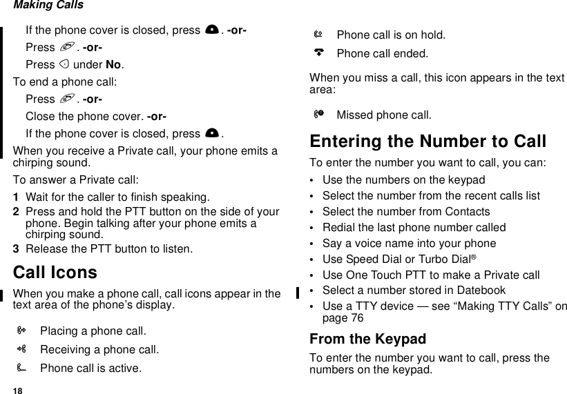 18Making CallsIf the phone cover is closed, press ..-or-Press e.-or-Press Aunder No.To end a phone call:Press e.-or-Close the phone cover. -or-If the phone cover is closed, press ..When you receive a Private call, your phone emits achirping sound.To answer a Private call:1Wait for the caller to finish speaking.2Press and hold the PTT button on the side of yourphone. Begin talking after your phone emits achirping sound.3ReleasethePTTbuttontolisten.Call IconsWhen you make a phone call, call icons appear in thetext area of the phone’s display.When you miss a call, this icon appears in the textarea:Entering the Number to CallTo enter the number you want to call, you can:•Use the numbers on the keypad•Select the number from the recent calls list•Select the number from Contacts•Redial the last phone number called•Say a voice name into your phone•Use Speed Dial or Turbo Dial®•UseOneTouchPTTtomakeaPrivatecall•Select a number stored in Datebook•UseaTTYdevice—see“MakingTTYCalls”onpage 76From the KeypadTo enter the number you want to call, press thenumbers on the keypad.XPlacing a phone call.WReceiving a phone call.YPhone call is active.ZPhone call is on hold.UPhone call ended.VMissed phone call.