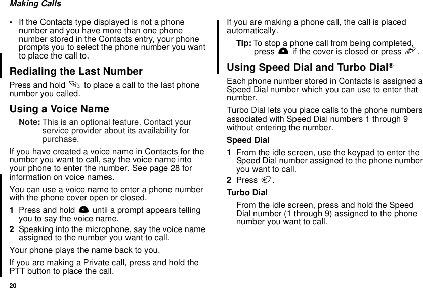 20Making Calls•If the Contacts type displayed is not a phonenumber and you have more than one phonenumber stored in the Contacts entry, your phoneprompts you to select the phone number you wantto place the call to.Redialing the Last NumberPress and hold sto place a call to the last phonenumber you called.Using a Voice NameNote: This is an optional feature. Contact yourservice provider about its availability forpurchase.If you have created a voice name in Contacts for thenumber you want to call, say the voice name intoyourphonetoenterthenumber.Seepage28forinformation on voice names.You can use a voice name to enter a phone numberwith the phone cover open or closed.1Press and hold tuntil a prompt appears tellingyoutosaythevoicename.2Speaking into the microphone, say the voice nameassigned to the number you want to call.Your phone plays the name back to you.If you are making a Private call, press and hold thePTTbuttontoplacethecall.If you are making a phone call, the call is placedautomatically.Tip: To stop a phone call from being completed,press .if the cover is closed or press e.Using Speed Dial and Turbo Dial®Each phone number stored in Contacts is assigned aSpeed Dial number which you can use to enter thatnumber.Turbo Dial lets you place calls to the phone numbersassociated with Speed Dial numbers 1 through 9without entering the number.Speed Dial1From the idle screen, use the keypad to enter theSpeed Dial number assigned to the phone numberyouwanttocall.2Press #.Turbo DialFrom the idle screen, press and hold the SpeedDial number (1 through 9) assigned to the phonenumber you want to call.
