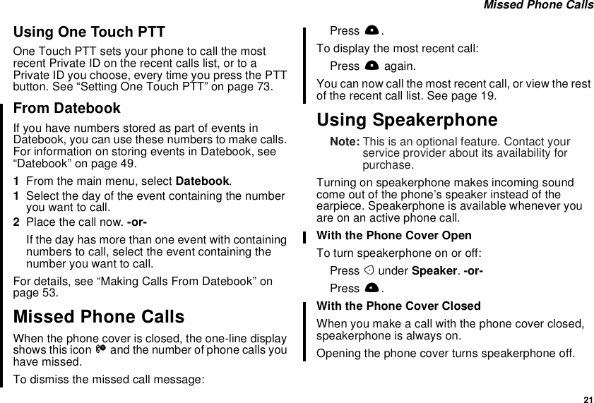 21Missed Phone CallsUsing One Touch PTTOne Touch PTT sets your phone to call the mostrecent Private ID on the recent calls list, or to aPrivate ID you choose, every time you press the PTTbutton. See “Setting One Touch PTT” on page 73.From DatebookIf you have numbers stored as part of events inDatebook, you can use these numbers to make calls.For information on storing events in Datebook, see“Datebook” on page 49.1From the main menu, select Datebook.1Select the day of the event containing the numberyouwanttocall.2Place the call now. -or-If the day has more than one event with containingnumbers to call, select the event containing thenumber you want to call.For details, see “Making Calls From Datebook” onpage 53.Missed Phone CallsWhen the phone cover is closed, the one-line displayshowsthisiconVand the number of phone calls youhave missed.To dismiss the missed call message:Press ..To display the most recent call:Press .again.You can now call the most recent call, or view the restof the recent call list. See page 19.Using SpeakerphoneNote: This is an optional feature. Contact yourservice provider about its availability forpurchase.Turning on speakerphone makes incoming soundcome out of the phone’s speaker instead of theearpiece. Speakerphone is available whenever youare on an active phone call.With the Phone Cover OpenTo turn speakerphone on or off:Press Aunder Speaker.-or-Press t.With the Phone Cover ClosedWhen you make a call with the phone cover closed,speakerphone is always on.Opening the phone cover turns speakerphone off.