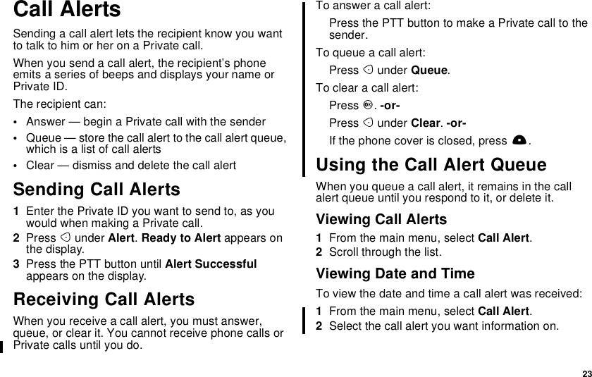 23Call AlertsSending a call alert lets the recipient know you wantto talk to him or her on a Private call.When you send a call alert, the recipient’s phoneemits a series of beeps and displays your name orPrivate ID.The recipient can:•Answer — begin a Private call with the sender•Queue — store the call alert to the call alert queue,which is a list of call alerts•Clear — dismiss and delete the call alertSending Call Alerts1Enter the Private ID you want to send to, as youwouldwhenmakingaPrivatecall.2Press Aunder Alert.Ready to Alert appears onthe display.3Press the PTT button until Alert Successfulappears on the display.Receiving Call AlertsWhen you receive a call alert, you must answer,queue, or clear it. You cannot receive phone calls orPrivate calls until you do.To answer a call alert:PressthePTTbuttontomakeaPrivatecalltothesender.To queue a call alert:Press Aunder Queue.To clear a call alert:Press O.-or-Press Aunder Clear.-or-If the phone cover is closed, press ..Using the Call Alert QueueWhen you queue a call alert, it remains in the callalert queue until you respond to it, or delete it.Viewing Call Alerts1From the main menu, select Call Alert.2Scroll through the list.Viewing Date and TimeTo view the date and time a call alert was received:1From the main menu, select Call Alert.2Select the call alert you want information on.