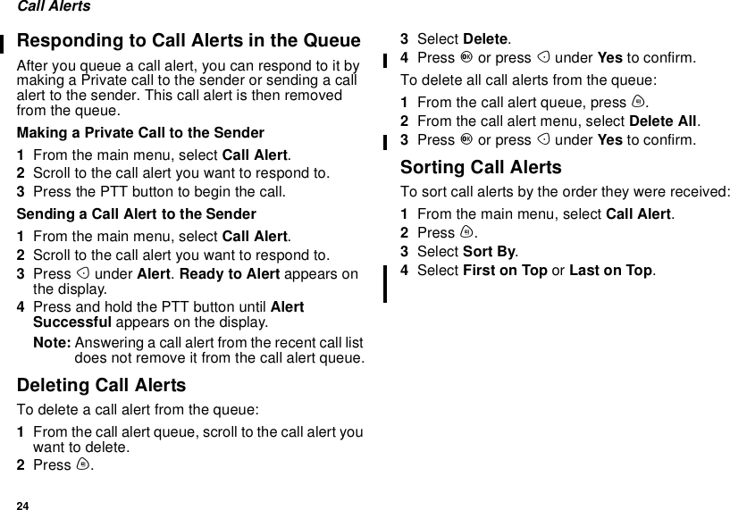 24Call AlertsResponding to Call Alerts in the QueueAfter you queue a call alert, you can respond to it bymaking a Private call to the sender or sending a callalert to the sender. This call alert is then removedfrom the queue.Making a Private Call to the Sender1From the main menu, select Call Alert.2Scroll to the call alert you want to respond to.3PressthePTTbuttontobeginthecall.Sending a Call Alert to the Sender1From the main menu, select Call Alert.2Scroll to the call alert you want to respond to.3Press Aunder Alert.Ready to Alert appears onthe display.4Press and hold the PTT button until AlertSuccessful appears on the display.Note: Answering a call alert from the recent call listdoes not remove it from the call alert queue.Deleting Call AlertsTo delete a call alert from the queue:1From the call alert queue, scroll to the call alert youwant to delete.2Press m.3Select Delete.4Press Oor press Aunder Yes to confirm.To delete all call alerts from the queue:1From the call alert queue, press m.2From the call alert menu, select Delete All.3Press Oor press Aunder Yes to confirm.Sorting Call AlertsTo sort call alerts by the order they were received:1From the main menu, select Call Alert.2Press m.3Select Sort By.4Select First on Top or Last on Top.