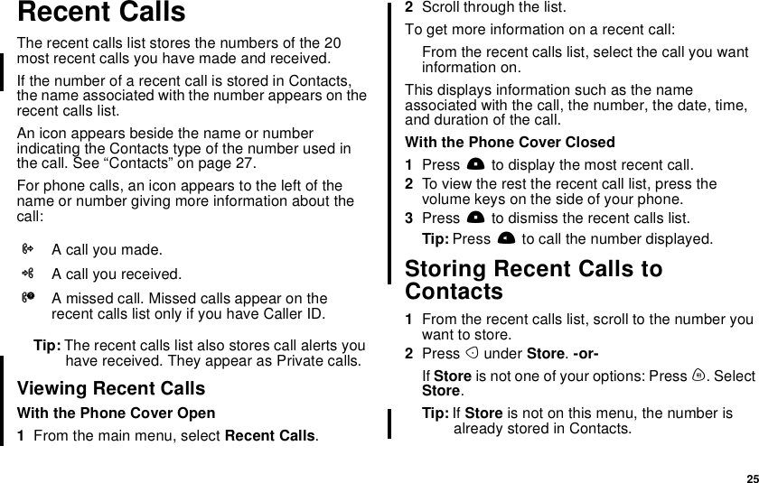 25Recent CallsThe recent calls list stores the numbers of the 20most recent calls you have made and received.If the number of a recent call is stored in Contacts,the name associated with the number appears on therecent calls list.An icon appears beside the name or numberindicating the Contacts type of the number used inthe call. See “Contacts” on page 27.For phone calls, an icon appears to the left of thename or number giving more information about thecall:Tip: The recent calls list also stores call alerts youhave received. They appear as Private calls.Viewing Recent CallsWith the Phone Cover Open1From the main menu, select Recent Calls.2Scroll through the list.To get more information on a recent call:From the recent calls list, select the call you wantinformation on.This displays information such as the nameassociated with the call, the number, the date, time,and duration of the call.With the Phone Cover Closed1Press .to display the most recent call.2To view the rest the recent call list, press thevolume keys on the side of your phone.3Press .to dismiss the recent calls list.Tip: Press tto call the number displayed.Storing Recent Calls toContacts1From the recent calls list, scroll to the number youwant to store.2Press Aunder Store.-or-If Store is not one of your options: Press m. SelectStore.Tip: If Store is not on this menu, the number isalready stored in Contacts.XA call you made.WA call you received.VA missed call. Missed calls appear on therecent calls list only if you have Caller ID.