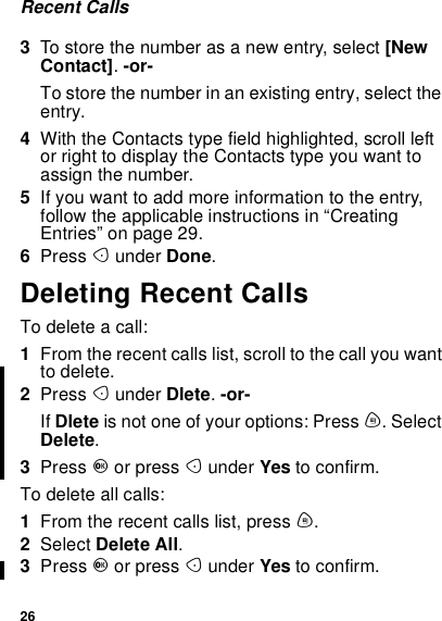 26Recent Calls3To store the number as a new entry, select [NewContact].-or-To store the number in an existing entry, select theentry.4With the Contacts type field highlighted, scroll leftor right to display the Contacts type you want toassign the number.5If you want to add more information to the entry,follow the applicable instructions in “CreatingEntries” on page 29.6Press Aunder Done.Deleting Recent CallsTodeleteacall:1From the recent calls list, scroll to the call you wantto delete.2Press Aunder Dlete.-or-If Dlete is not one of your options: Press m. SelectDelete.3Press Oor press Aunder Yes to confirm.To delete all calls:1From the recent calls list, press m.2Select Delete All.3Press Oor press Aunder Yes to confirm.