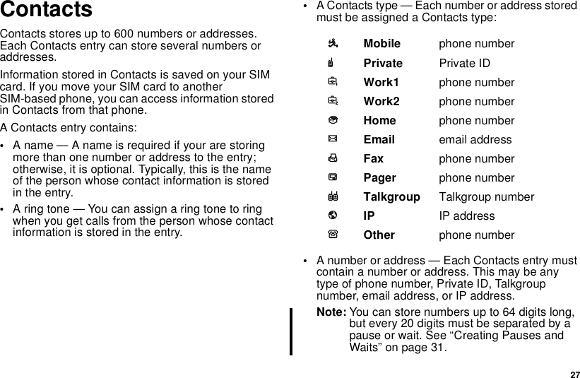 27ContactsContacts stores up to 600 numbers or addresses.Each Contacts entry can store several numbers oraddresses.InformationstoredinContactsissavedonyourSIMcard. If you move your SIM card to anotherSIM-based phone, you can access information storedin Contacts from that phone.A Contacts entry contains:•A name — A name is required if your are storingmore than one number or address to the entry;otherwise, it is optional. Typically, this is the nameof the person whose contact information is storedin the entry.•Aringtone—Youcanassignaringtonetoringwhenyougetcallsfromthepersonwhosecontactinformation is stored in the entry.•A Contacts type — Each number or address storedmust be assigned a Contacts type:•A number or address — Each Contacts entry mustcontain a number or address. This may be anytype of phone number, Private ID, Talkgroupnumber, email address, or IP address.Note: You can store numbers up to 64 digits long,but every 20 digits must be separated by apause or wait. See “Creating Pauses andWaits” on page 31.AMobile phone numberBPrivate Private IDCWork1 phone numberDWork2 phone numberEHome phone numberFEmail email addressGFax phone numberHPager phone numberITalkgroup Talkgroup numberJIP IP addressKOther phone number