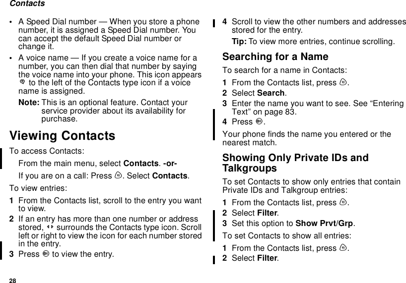 28Contacts•A Speed Dial number — When you store a phonenumber, it is assigned a Speed Dial number. Youcan accept the default Speed Dial number orchange it.•A voice name — If you create a voice name for anumber, you can then dial that number by sayingthe voice name into your phone. This icon appearsPto the left of the Contacts type icon if a voicename is assigned.Note: This is an optional feature. Contact yourservice provider about its availability forpurchase.Viewing ContactsTo access Contacts:From the main menu, select Contacts.-or-Ifyouareonacall:Pressm.SelectContacts.To view entries:1From the Contacts list, scroll to the entry you wantto view.2If an entry has more than one number or addressstored, &lt;&gt; surrounds the Contacts type icon. Scrollleft or right to view the icon for each number storedin the entry.3Press Oto view the entry.4Scroll to view the other numbers and addressesstored for the entry.Tip: To view more entries, continue scrolling.Searching for a NameTo search for a name in Contacts:1From the Contacts list, press m.2Select Search.3Enter the name you want to see. See “EnteringText” on page 83.4Press O.Your phone finds the name you entered or thenearest match.Showing Only Private IDs andTalkgroupsTo set Contacts to show only entries that containPrivate IDs and Talkgroup entries:1From the Contacts list, press m.2Select Filter.3Set this option to Show Prvt/Grp.To set Contacts to show all entries:1From the Contacts list, press m.2Select Filter.