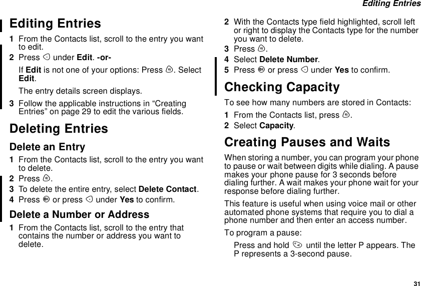 31Editing EntriesEditing Entries1From the Contacts list, scroll to the entry you wantto edit.2Press Aunder Edit.-or-If Edit is not one of your options: Press m.SelectEdit.The entry details screen displays.3Follow the applicable instructions in “CreatingEntries” on page 29 to edit the various fields.Deleting EntriesDelete an Entry1From the Contacts list, scroll to the entry you wantto delete.2Press m.3To delete the entire entry, select Delete Contact.4Press Oor press Aunder Yes to confirm.Delete a Number or Address1From the Contacts list, scroll to the entry thatcontains the number or address you want todelete.2With the Contacts type field highlighted, scroll leftor right to display the Contacts type for the numberyou want to delete.3Press m.4Select Delete Number.5Press Oor press Aunder Yes to confirm.Checking CapacityTo see how many numbers are stored in Contacts:1From the Contacts list, press m.2Select Capacity.Creating Pauses and WaitsWhen storing a number, you can program your phoneto pause or wait between digits while dialing. A pausemakes your phone pause for 3 seconds beforedialing further. A wait makes your phone wait for yourresponse before dialing further.This feature is useful when using voice mail or otherautomated phone systems that require you to dial aphone number and then enter an access number.To program a pause:Press and hold *until the letter P appears. TheP represents a 3-second pause.
