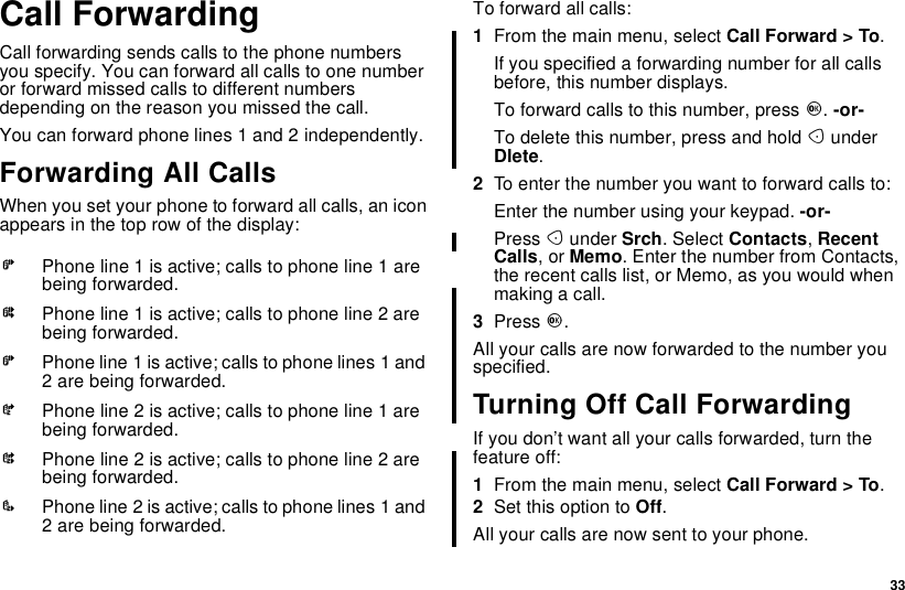 33Call ForwardingCall forwarding sends calls to the phone numbersyou specify. You can forward all calls to one numberor forward missed calls to different numbersdepending on the reason you missed the call.You can forward phone lines 1 and 2 independently.Forwarding All CallsWhen you set your phone to forward all calls, an iconappears in the top row of the display:To forward all calls:1From the main menu, select Call Forward &gt; To.If you specified a forwarding number for all callsbefore, this number displays.To forward calls to this number, press O.-or-To delete this number, press and hold AunderDlete.2To enter the number you want to forward calls to:Enter the number using your keypad. -or-Press Aunder Srch. Select Contacts,RecentCalls,orMemo. Enter the number from Contacts,the recent calls list, or Memo, as you would whenmaking a call.3Press O.All your calls are now forwarded to the number youspecified.Turning Off Call ForwardingIf you don’t want all your calls forwarded, turn thefeature off:1From the main menu, select Call Forward &gt; To.2Set this option to Off.All your calls are now sent to your phone.GPhone line 1 is active; calls to phone line 1 arebeing forwarded.HPhone line 1 is active; calls to phone line 2 arebeing forwarded.IPhone line 1 is active; calls to phone lines 1 and2 are being forwarded.JPhone line 2 is active; calls to phone line 1 arebeing forwarded.KPhone line 2 is active; calls to phone line 2 arebeing forwarded.LPhone line 2 is active; calls to phone lines 1 and2 are being forwarded.