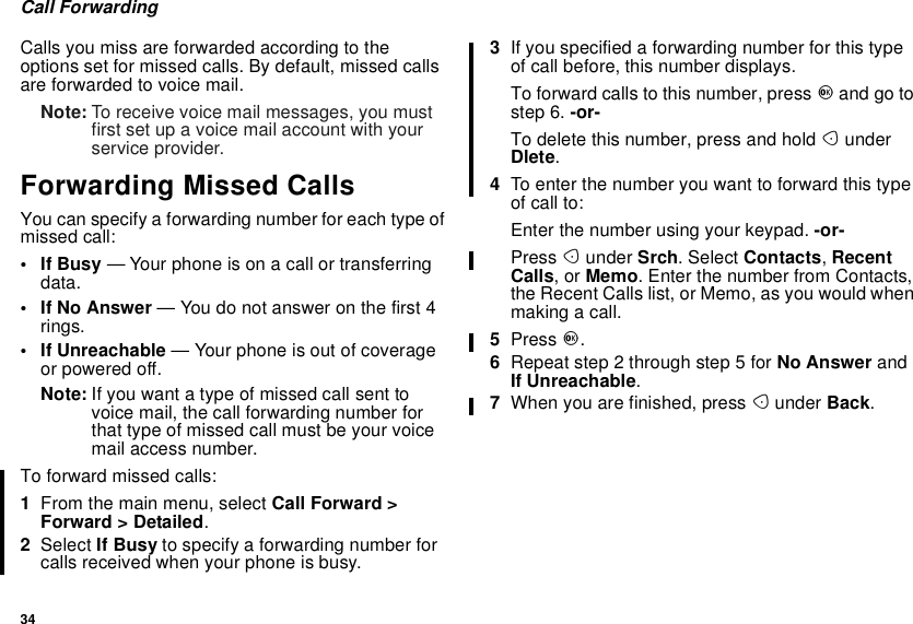 34Call ForwardingCalls you miss are forwarded according to theoptions set for missed calls. By default, missed callsare forwarded to voice mail.Note: To receive voice mail messages, you mustfirst set up a voice mail account with yourservice provider.Forwarding Missed CallsYou can specify a forwarding number for each type ofmissed call:•IfBusy— Your phone is on a call or transferringdata.•IfNoAnswer— You do not answer on the first 4rings.• If Unreachable — Your phone is out of coverageor powered off.Note: If you want a type of missed call sent tovoice mail, the call forwarding number forthat type of missed call must be your voicemail access number.Toforwardmissedcalls:1From the main menu, select Call Forward &gt;Forward &gt; Detailed.2Select If Busy to specify a forwarding number forcalls received when your phone is busy.3If you specified a forwarding number for this typeof call before, this number displays.To forward calls to this number, press Oand go tostep 6. -or-To delete this number, press and hold AunderDlete.4To enter the number you want to forward this typeof call to:Enter the number using your keypad. -or-Press Aunder Srch. Select Contacts,RecentCalls,orMemo. Enter the number from Contacts,the Recent Calls list, or Memo, as you would whenmakingacall.5Press O.6Repeat step 2 through step 5 for No Answer andIf Unreachable.7When you are finished, press Aunder Back.