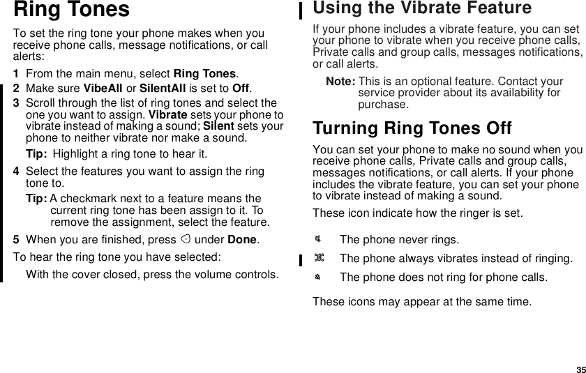 35Ring TonesTo set the ring tone your phone makes when youreceive phone calls, message notifications, or callalerts:1From the main menu, select Ring Tones.2Make sure VibeAll or SilentAll is set to Off.3Scroll through the list of ring tones and select theone you want to assign. Vibrate sets your phone tovibrate instead of making a sound; Silent sets yourphone to neither vibrate nor make a sound.Tip: Highlightaringtonetohearit.4Select the features you want to assign the ringtone to.Tip: A checkmark next to a feature means thecurrent ring tone has been assign to it. Toremove the assignment, select the feature.5When you are finished, press Aunder Done.To hear the ring tone you have selected:With the cover closed, press the volume controls.Using the Vibrate FeatureIf your phone includes a vibrate feature, you can setyour phone to vibrate when you receive phone calls,Private calls and group calls, messages notifications,or call alerts.Note: This is an optional feature. Contact yourservice provider about its availability forpurchase.TurningRingTonesOffYou can set your phone to make no sound when youreceive phone calls, Private calls and group calls,messages notifications, or call alerts. If your phoneincludes the vibrate feature, you can set your phoneto vibrate instead of making a sound.These icon indicate how the ringer is set.These icons may appear at the same time.uThe phone never rings.QThe phone always vibrates instead of ringing.MThe phone does not ring for phone calls.