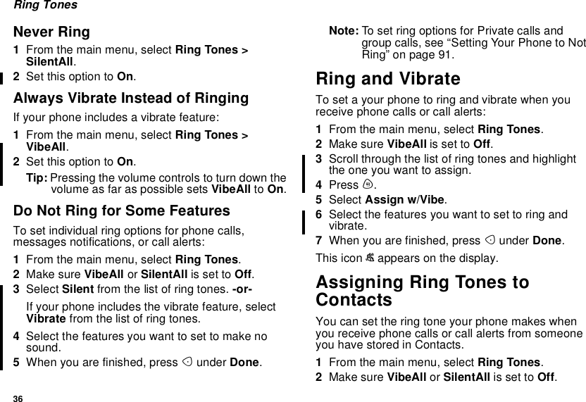 36Ring TonesNever Ring1From the main menu, select Ring Tones &gt;SilentAll.2Set this option to On.Always Vibrate Instead of RingingIf your phone includes a vibrate feature:1From the main menu, select Ring Tones &gt;VibeAll.2Set this option to On.Tip: Pressing the volume controls to turn down thevolume as far as possible sets VibeAll to On.Do Not Ring for Some FeaturesTo set individual ring options for phone calls,messages notifications, or call alerts:1From the main menu, select Ring Tones.2Make sure VibeAll or SilentAll is set to Off.3Select Silent from the list of ring tones. -or-If your phone includes the vibrate feature, selectVibrate from the list of ring tones.4Select the features you want to set to make nosound.5When you are finished, press Aunder Done.Note: To set ring options for Private calls andgroup calls, see “Setting Your Phone to NotRing” on page 91.Ring and VibrateTosetayourphonetoringandvibratewhenyoureceive phone calls or call alerts:1From the main menu, select Ring Tones.2Make sure VibeAll is set to Off.3Scroll through the list of ring tones and highlighttheoneyouwanttoassign.4Press m.5Select Assign w/Vibe.6Select the features you want to set to ring andvibrate.7When you are finished, press Aunder Done.This icon Sappears on the display.Assigning Ring Tones toContactsYou can set the ring tone your phone makes whenyou receive phone calls or call alerts from someoneyouhavestoredinContacts.1From the main menu, select Ring Tones.2Make sure VibeAll or SilentAll is set to Off.