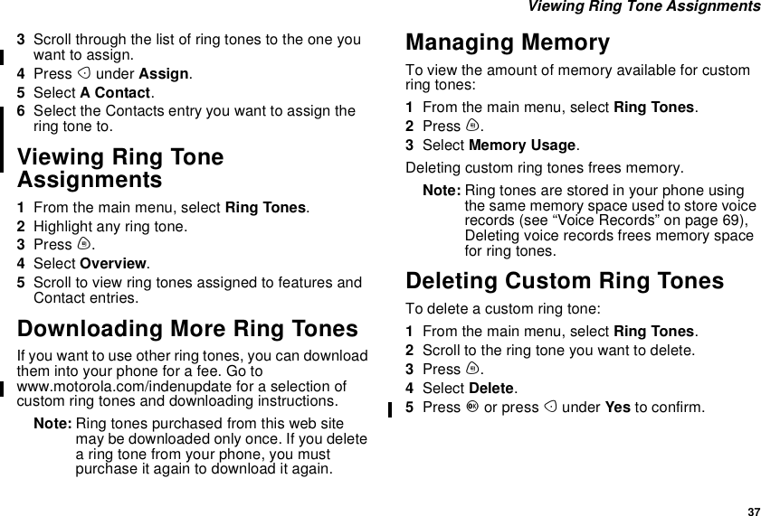 37Viewing Ring Tone Assignments3Scroll through the list of ring tones to the one youwant to assign.4Press Aunder Assign.5Select AContact.6Select the Contacts entry you want to assign thering tone to.Viewing Ring ToneAssignments1From the main menu, select Ring Tones.2Highlight any ring tone.3Press m.4Select Overview.5Scroll to view ring tones assigned to features andContact entries.Downloading More Ring TonesIf you want to use other ring tones, you can downloadthem into your phone for a fee. Go towww.motorola.com/indenupdate for a selection ofcustom ring tones and downloading instructions.Note: Ring tones purchased from this web sitemay be downloaded only once. If you deletea ring tone from your phone, you mustpurchase it again to download it again.Managing MemoryTo view the amount of memory available for customring tones:1From the main menu, select Ring Tones.2Press m.3Select Memory Usage.Deleting custom ring tones frees memory.Note: Ring tones are stored in your phone usingthe same memory space used to store voicerecords(see“VoiceRecords”onpage69),Deleting voice records frees memory spacefor ring tones.Deleting Custom Ring TonesTo delete a custom ring tone:1From the main menu, select Ring Tones.2Scrolltotheringtoneyouwanttodelete.3Press m.4Select Delete.5Press Oor press Aunder Yes to confirm.