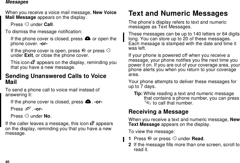 40MessagesWhen you receive a voice mail message, New VoiceMail Message appears on the display.Press Aunder Call.To dismiss the message notification:If the phone cover is closed, press .or open thephone cover. -or-If the phone cover is open, press Oor press Aunder Exit, or close the phone cover.This icon yappears on the display, reminding youthat you have a new message.Sending Unanswered Calls to VoiceMailTo send a phone call to voice mail instead ofanswering it:If the phone cover is closed, press ..-or-Press e.-or-Press Aunder No.If the caller leaves a message, this icon yappearson the display, reminding you that you have a newmessage.Text and Numeric MessagesThe phone’s display refers to text and numericmessages as Text Messages.These messages can be up to 140 letters or 64 digitslong. You can store up to 20 of these messages.Each message is stamped with the date and time itwas left.If your phone is powered off when you receive amessage, your phone notifies you the next time youpower it on. If you are out of your coverage area, yourphone alerts you when you return to your coveragearea.Your phone attempts to deliver these messages forup to 7 days.Tip: While reading a text and numeric messagethat contains a phone number, you can presssto call that number.Receiving a MessageWhen you receive a text and numeric message, NewText Message appears on the display.To view the message:1Press Oor press Aunder Read.2If the message fills more than one screen, scroll toread it.