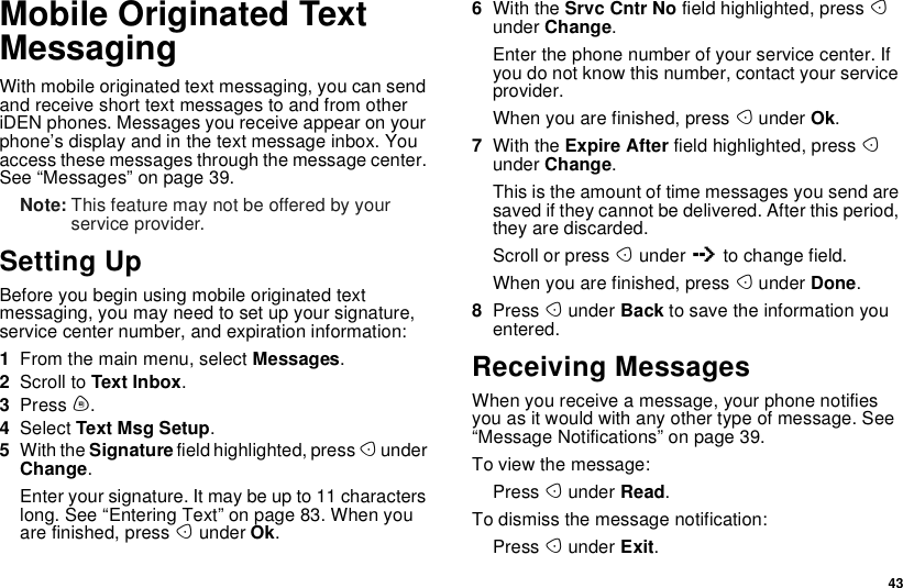 43Mobile Originated TextMessagingWith mobile originated text messaging, you can sendand receive short text messages to and from otheriDEN phones. Messages you receive appear on yourphone’s display and in the text message inbox. Youaccess these messages through the message center.See“Messages”onpage39.Note: This feature may not be offered by yourservice provider.Setting UpBefore you begin using mobile originated textmessaging, you may need to set up your signature,service center number, and expiration information:1From the main menu, select Messages.2Scroll to Text Inbox.3Press m.4Select Text Msg Setup.5With the Signature field highlighted, press AunderChange.Enter your signature. It may be up to 11 characterslong. See “Entering Text” on page 83. When youare finished, press Aunder Ok.6With the Srvc Cntr No field highlighted, press Aunder Change.Enter the phone number of your service center. Ifyou do not know this number, contact your serviceprovider.When you are finished, press Aunder Ok.7With the Expire After field highlighted, press Aunder Change.This is the amount of time messages you send aresaved if they cannot be delivered. After this period,they are discarded.Scroll or press Aunder Qto change field.When you are finished, press Aunder Done.8Press Aunder Back to save the information youentered.Receiving MessagesWhen you receive a message, your phone notifiesyou as it would with any other type of message. See“Message Notifications” on page 39.To view the message:Press Aunder Read.To dismiss the message notification:Press Aunder Exit.