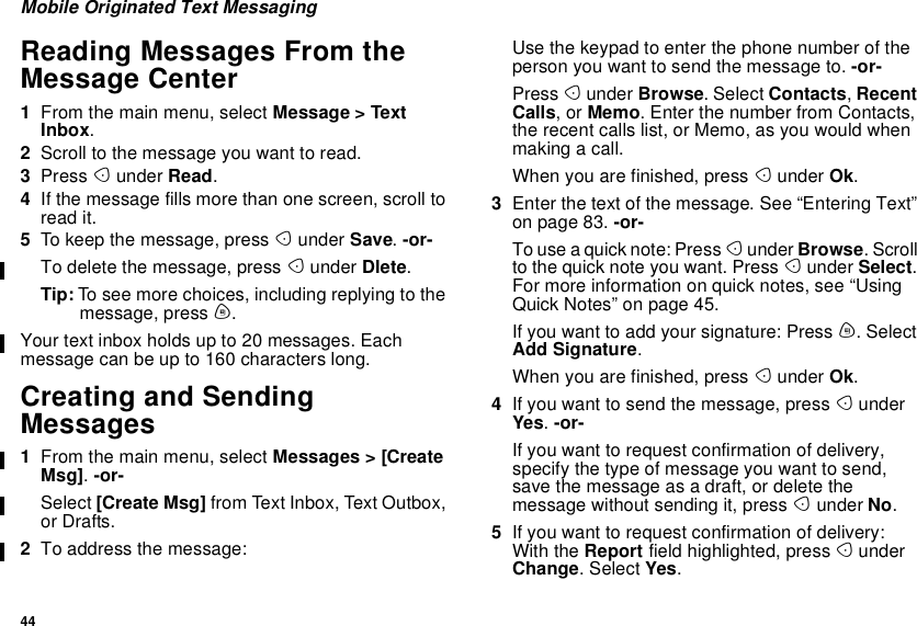 44Mobile Originated Text MessagingReading Messages From theMessage Center1From the main menu, select Message &gt; TextInbox.2Scroll to the message you want to read.3Press Aunder Read.4If the message fills more than one screen, scroll toread it.5To keep the message, press Aunder Save.-or-To delete the message, press Aunder Dlete.Tip: To see more choices, including replying to themessage, press m.Your text inbox holds up to 20 messages. Eachmessage can be up to 160 characters long.Creating and SendingMessages1From the main menu, select Messages &gt; [CreateMsg].-or-Select [Create Msg] from Text Inbox, Text Outbox,or Drafts.2To address the message:Use the keypad to enter the phone number of theperson you want to send the message to. -or-Press Aunder Browse. Select Contacts,RecentCalls,orMemo. Enter the number from Contacts,the recent calls list, or Memo, as you would whenmakingacall.When you are finished, press Aunder Ok.3Enter the text of the message. See “Entering Text”on page 83. -or-To use a quick note: Press Aunder Browse.Scrollto the quick note you want. Press Aunder Select.For more information on quick notes, see “UsingQuick Notes” on page 45.If you want to add your signature: Press m. SelectAdd Signature.When you are finished, press Aunder Ok.4If you want to send the message, press AunderYes.-or-If you want to request confirmation of delivery,specify the type of message you want to send,save the message as a draft, or delete themessage without sending it, press Aunder No.5If you want to request confirmation of delivery:With the Report field highlighted, press AunderChange.SelectYes.