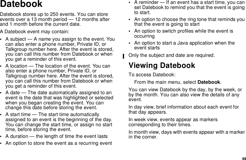 49DatebookDatebook stores up to 250 events. You can storeevents over a 13 month period — 12 months afterand 1 month before the current date.A Datebook event may contain:•Asubject—Anameyouassigntotheevent.Youcan also enter a phone number, Private ID, orTalkgroup number here. After the event is stored,you can call this number from Datebook or whenyou get a reminder of this event.•A location — The location of the event. You canalso enter a phone number, Private ID, orTalkgroup number here. After the event is stored,you can call this number from Datebook or whenyou get a reminder of this event.•A date — The date automatically assigned to anevent is the date that was highlighted or selectedwhen you began creating the event. You canchange this date before storing the event.•A start time — The start time automaticallyassigned to an event is the beginning of the day.You can change the start time, or assign no starttime, before storing the event.•A duration — the length of time the event lasts•An option to store the event as a recurring event•A reminder — If an event has a start time, you canset Datebook to remind you that the event is goingto start.•An option to choose the ring tone that reminds youthattheeventisgoingtostart•An option to switch profiles while the event isoccurring•An option to start a Java application when theevent startsOnly the subject and date are required.Viewing DatebookTo access Datebook:From the main menu, select Datebook.You can view Datebook by the day, by the week, orby the month. You can also view the details of anyevent.In day view, brief information about each event forthat day appears.In week view, events appear as markerscorresponding to their times.In month view, days with events appear with a markerin the corner.