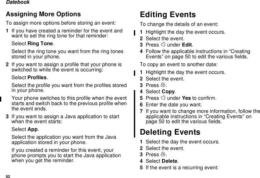 52DatebookAssigning More OptionsTo assign more options before storing an event:1If you have created a reminder for the event andwant to set the ring tone for that reminder:Select Ring Tone.Select the ring tone you want from the ring tonesstored in your phone.2Ifyouwanttoassignaprofilethatyourphoneisswitched to while the event is occurring:Select Profiles.Select the profile you want from the profiles storedin your phone.Your phone switches to this profile when the eventstarts and switch back to the previous profile whenthe event ends.3IfyouwanttoassignaJavaapplicationtostartwhen the event starts:Select App.Select the application you want from the Javaapplication stored in your phone.If you created a reminder for this event, yourphonepromptsyoutostarttheJavaapplicationwhen you get the reminder.Editing EventsTo change the details of an event:1Highlight the day the event occurs.2Select the event.3Press Aunder Edit.4Follow the applicable instructions in “CreatingEvents”onpage50toeditthevariousfields.To copy an event to another date:1Highlight the day the event occurs.2Select the event.3Press m.4Select Copy.5Press Aunder Yes to confirm.6Enter the date you want.7If you want to change more information, follow theapplicable instructions in “Creating Events” onpage50toeditthevariousfields.Deleting Events1Selectthedaytheeventoccurs.2Select the event.3Press m.4Select Delete.5If the event is a recurring event: