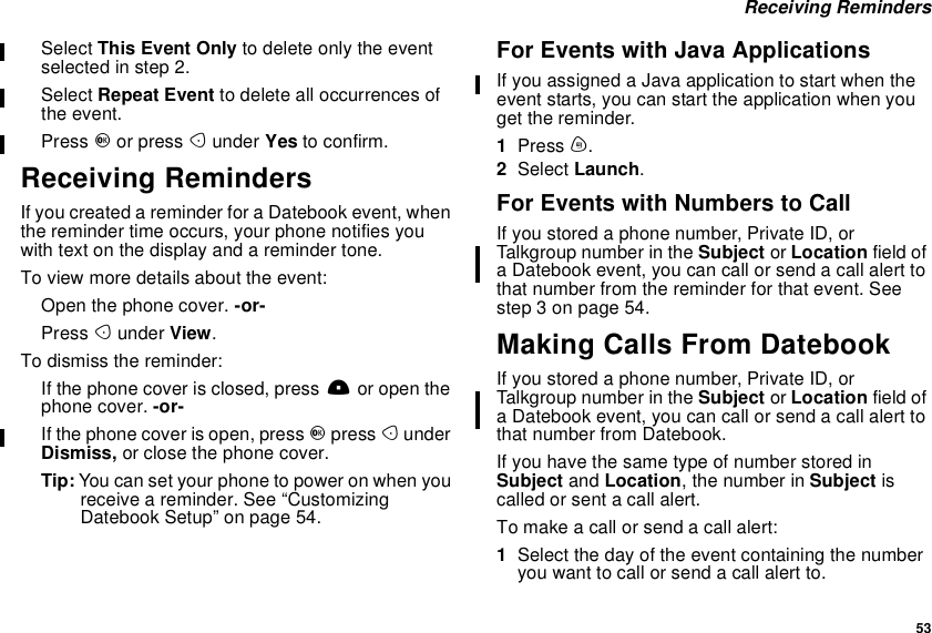 53Receiving RemindersSelect This Event Only to delete only the eventselected in step 2.Select Repeat Event to delete all occurrences ofthe event.Press Oor press Aunder Yes to confirm.Receiving RemindersIf you created a reminder for a Datebook event, whenthe reminder time occurs, your phone notifies youwith text on the display and a reminder tone.To view more details about the event:Open the phone cover. -or-Press Aunder View.To dismiss the reminder:If the phone cover is closed, press .or open thephone cover. -or-If the phone cover is open, press Opress AunderDismiss, or close the phone cover.Tip: You can set your phone to power on when youreceive a reminder. See “CustomizingDatebook Setup” on page 54.For Events with Java ApplicationsIf you assigned a Java application to start when theevent starts, you can start the application when youget the reminder.1Press m.2Select Launch.For Events with Numbers to CallIf you stored a phone number, Private ID, orTalkgroup number in the Subject or Location field ofa Datebook event, you can call or send a call alert tothat number from the reminder for that event. Seestep 3 on page 54.Making Calls From DatebookIf you stored a phone number, Private ID, orTalkgroup number in the Subject or Location field ofa Datebook event, you can call or send a call alert tothat number from Datebook.If you have the same type of number stored inSubject and Location, the number in Subject iscalled or sent a call alert.To make a call or send a call alert:1Select the day of the event containing the numberyouwanttocallorsendacallalertto.