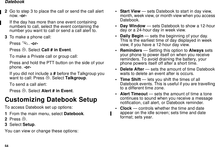 54Datebook2Gotostep3toplacethecallorsendthecallalertnow. -or-If the day has more than one event containingnumbers to call, select the event containing thenumber you want to call or send a call alert to.3To make a phone call:Press s.-or-Press m. Select Call # in Event.To make a Private call or group call:Press and hold the PTT button on the side of yourphone. -or-If you did not include a #before the Talkgroup youwant to call: Press m. Select Talkgroup.Tosendacallalert:Press m. Select Alert # in Event.Customizing Datebook SetupTo access Datebook set up options:1From the main menu, select Datebook.2Press m.3Select Setup.You can view or change these options:•StartView— sets Datebook to start in day view,month, week view, or month view when you accessDatebook.• Day Window — sets Datebook to show a 12-hourday or a 24-hour day in week view.•DailyBegin— sets the beginning of your day.This is the earliest time of day displayed in weekview, if you have a 12-hour day view.•Reminders— Setting this option to Always setsyour phone to power itself on when you receivereminders. To avoid draining the battery, yourphone powers itself off after a short time.• Delete After — sets the amount of time Datebookwaitstodeleteaneventafterisoccurs.•TimeShift— lets you shift the times of allDatebook events. This is useful if you are travellingto a different time zone.• Alert Timeout — sets the amount of time a tonecontinues to sound when you receive a messagenotification, call alert, or Datebook reminder.•Clock— controls whether the time and dateappear on the idle screen; sets time and dateformat; sets year.