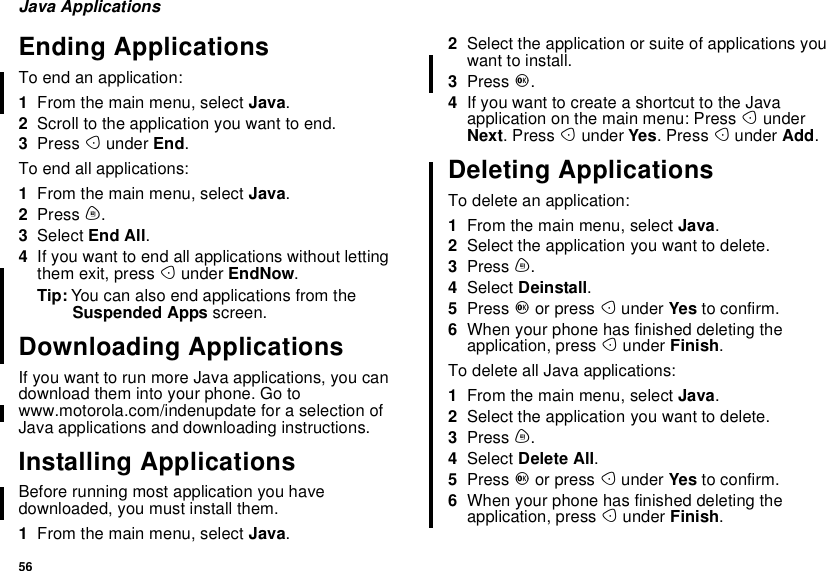 56Java ApplicationsEnding ApplicationsTo end an application:1From the main menu, select Java.2Scroll to the application you want to end.3Press Aunder End.To end all applications:1From the main menu, select Java.2Press m.3Select End All.4If you want to end all applications without lettingthem exit, press Aunder EndNow.Tip: You can also end applications from theSuspended Apps screen.Downloading ApplicationsIf you want to run more Java applications, you candownload them into your phone. Go towww.motorola.com/indenupdate for a selection ofJava applications and downloading instructions.Installing ApplicationsBefore running most application you havedownloaded, you must install them.1From the main menu, select Java.2Select the application or suite of applications youwant to install.3Press O.4IfyouwanttocreateashortcuttotheJavaapplication on the main menu: Press AunderNext.PressAunder Yes.PressAunder Add.Deleting ApplicationsTo delete an application:1From the main menu, select Java.2Select the application you want to delete.3Press m.4Select Deinstall.5Press Oor press Aunder Yes to confirm.6When your phone has finished deleting theapplication, press Aunder Finish.To delete all Java applications:1From the main menu, select Java.2Select the application you want to delete.3Press m.4Select Delete All.5Press Oor press Aunder Yes to confirm.6When your phone has finished deleting theapplication, press Aunder Finish.