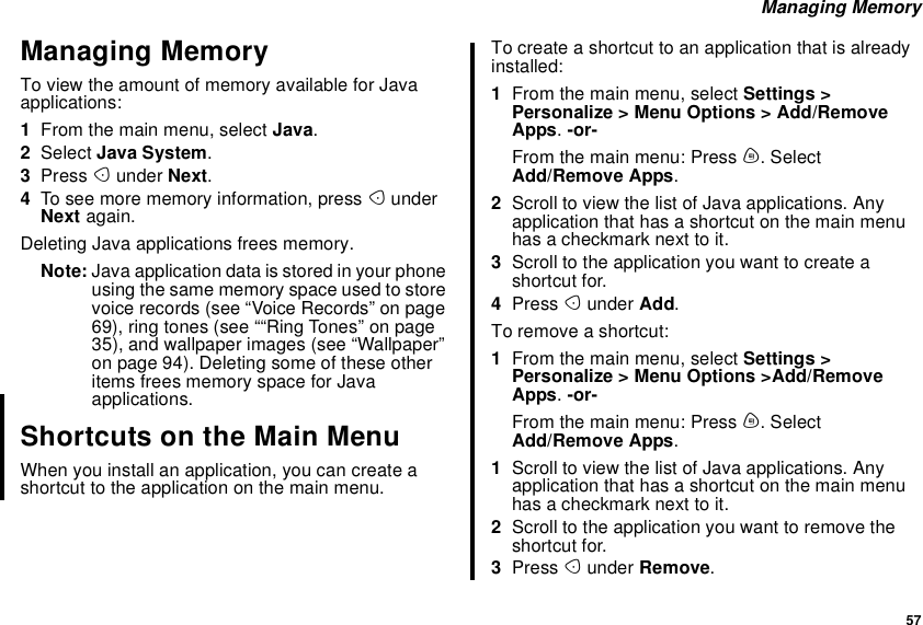 57Managing MemoryManaging MemoryTo view the amount of memory available for Javaapplications:1From the main menu, select Java.2Select Java System.3Press Aunder Next.4To see more memory information, press AunderNext again.Deleting Java applications frees memory.Note: Java application data is stored in your phoneusingthesamememoryspaceusedtostorevoice records (see “Voice Records” on page69), ring tones (see ““Ring Tones” on page35), and wallpaper images (see “Wallpaper”on page 94). Deleting some of these otheritems frees memory space for Javaapplications.Shortcuts on the Main MenuWhen you install an application, you can create ashortcut to the application on the main menu.Tocreateashortcuttoanapplicationthatisalreadyinstalled:1From the main menu, select Settings &gt;Personalize &gt; Menu Options &gt; Add/RemoveApps.-or-From the main menu: Press m. SelectAdd/Remove Apps.2Scroll to view the list of Java applications. Anyapplication that has a shortcut on the main menuhasacheckmarknexttoit.3Scroll to the application you want to create ashortcut for.4Press Aunder Add.To remove a shortcut:1From the main menu, select Settings &gt;Personalize &gt; Menu Options &gt;Add/RemoveApps.-or-From the main menu: Press m. SelectAdd/Remove Apps.1Scroll to view the list of Java applications. Anyapplication that has a shortcut on the main menuhasacheckmarknexttoit.2Scroll to the application you want to remove theshortcut for.3Press Aunder Remove.