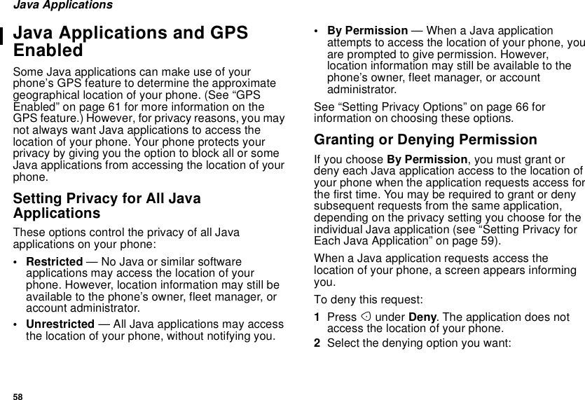 58Java ApplicationsJava Applications and GPSEnabledSome Java applications can make use of yourphone’s GPS feature to determine the approximategeographical location of your phone. (See “GPSEnabled” on page 61 for more information on theGPS feature.) However, for privacy reasons, you maynot always want Java applications to access thelocation of your phone. Your phone protects yourprivacybygivingyoutheoptiontoblockallorsomeJava applications from accessing the location of yourphone.Setting Privacy for All JavaApplicationsThese options control the privacy of all Javaapplications on your phone:• Restricted — No Java or similar softwareapplications may access the location of yourphone. However, location information may still beavailable to the phone’s owner, fleet manager, oraccount administrator.• Unrestricted — All Java applications may accessthe location of your phone, without notifying you.•ByPermission—WhenaJavaapplicationattempts to access the location of your phone, youarepromptedtogivepermission.However,location information may still be available to thephone’s owner, fleet manager, or accountadministrator.See “Setting Privacy Options” on page 66 forinformation on choosing these options.Granting or Denying PermissionIf you choose By Permission, you must grant ordeny each Java application access to the location ofyour phone when the application requests access forthefirsttime.Youmayberequiredtograntordenysubsequent requests from the same application,depending on the privacy setting you choose for theindividual Java application (see “Setting Privacy forEach Java Application” on page 59).When a Java application requests access thelocation of your phone, a screen appears informingyou.To deny this request:1Press Aunder Deny. The application does notaccess the location of your phone.2Select the denying option you want: